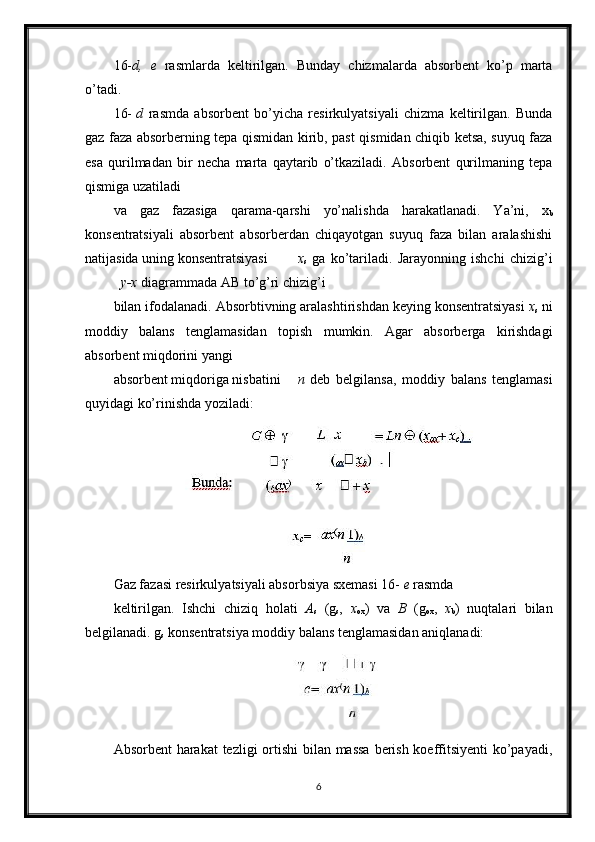 16- d,   e   rasmlarda   keltirilgan.   Bunday   chizmalarda   absorbent   ko’p   marta
o’tadi.
16- d   rasmda   absorbent   bo’yicha   resirkulyatsiyali   chizma   keltirilgan.   Bunda
gaz faza absorberning tepa qismidan kirib, past qismidan chiqib ketsa, suyuq faza
esa   qurilmadan   bir   necha   marta   qaytarib   o’tkaziladi.   Absorbent   qurilmaning   tepa
qismiga uzatiladi
va   gaz   fazasiga   qarama-qarshi   yo’nalishda   harakatlanadi.   Ya’ni,   x
b
konsentratsiyali   absorbent   absorberdan   chiqayotgan   suyuq   faza   bilan   aralashishi
natijasida uning konsentratsiyasi x
s   ga   ko’tariladi.   Jarayonning   ishchi   chizig’i
y-x  diagrammada AB to’g’ri chizig’i
bilan ifodalanadi. Absorbtivning aralashtirishdan keying konsentratsiyasi  x
s  ni
moddiy   balans   tenglamasidan   to р ish   mumkin.   Agar   absorberga   kirishdagi
absorbent miqdorini yangi
absorbent miqdoriga nisbatini n   deb   belgilansa,   moddiy   balans   tenglamasi
quyidagi ko’rinishda yoziladi:
Gaz fazasi resirkulyatsiyali absorbsiya sxemasi 16-  e  rasmda
keltirilgan.   Ishchi   chiziq   holati   A
s   (g
s ,   x
ox )   va   B   (g
ox ,   x
b )   nuqtalari   bilan
belgilanadi. g
s  konsentratsiya moddiy balans tenglamasidan aniqlanadi:
Absorbent  harakat  tezligi  ortishi  bilan massa  berish koeffitsiyenti  ko’payadi,
6 