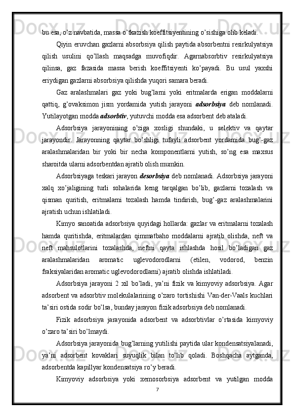 bu esa, o’z navbatida, massa o’tkazish koeffitsiyentining o’sishiga olib keladi.
Qiyin eruvchan gazlarni absorbsiya qilish paytida absorbentni resirkulyatsiya
qilish   usulini   qo’llash   maqsadga   muvofiqdir.   Agarnabsorbtiv   resirkulyatsiya
qilinsa,   gaz   fazasida   massa   berish   koeffitsiyenti   ko’payadi.   Bu   usul   yaxshi
eriydigan gazlarni absorbsiya qilishda yuqori samara beradi.
Gaz   aralashmalari   gaz   yoki   bug’larni   yoki   eritmalarda   erigan   moddalarni
qattiq,   g’ovaksimon   jism   yordamida   yutish   jarayoni   adsorbsiya   deb   nomlanadi.
Yutilayotgan modda  adsorbtiv , yutuvchi modda esa adsorbent deb ataladi .
Adsorbsiya   jarayonining   o’ziga   xosligi   shundaki,   u   selektiv   va   qaytar
jarayondir.   Jarayonning   qaytar   bo’shligi   tufayli   adsorbent   yordamida   bug’-gaz
aralashmalaridan   bir   yoki   bir   necha   komponentlarni   yutish,   so’ng   esa   maxsus
sharoitda ularni adsorbentdan ajratib olish mumkin.
Adsorbsiyaga teskari jarayon  desorbsiya  deb nomlanadi. Adsorbsiya jarayoni
xalq   xo’jaligining   turli   sohalarida   keng   tarqalgan   bo’lib,   gazlarni   tozalash   va
qisman   quritish,   eritmalarni   tozalash   hamda   tindirish,   bug’-gaz   aralashmalarini
ajratish uchun ishlatiladi.
Kimyo sanoatida adsorbsiya quyidagi hollarda: gazlar va eritmalarni tozalash
hamda   quritishda,   eritmalardan   qimmatbaho   moddalarni   ajratib   olishda,   neft   va
neft   mahsulotlarini   tozalashda,   neftni   qayta   ishlashda   hosil   bo’ladigan   gaz
aralashmalaridan   aromatic   uglevodorodlarni   (etilen,   vodorod,   benzin
fraksiyalaridan aromatic uglevodorodlarni) ajratib olishda ishlatiladi.
Adsorbsiya   jarayoni   2   xil   bo’ladi,   ya’ni   fizik   va   kimyoviy   adsorbsiya.   Agar
adsorbent va adsorbtiv molekulalarining o’zaro tortishishi Van-der-Vaals kuchlari
ta’siri ostida sodir bo’lsa, bunday jarayon fizik adsorbsiya deb nomlanadi.
Fizik   adsorbsiya   jarayonida   adsorbent   va   adsorbtivlar   o’rtasida   kimyoviy
o’zaro ta’siri bo’lmaydi.
Adsorbsiya jarayonida bug’larning yutilishi paytida ular kondensatsiyalanadi,
ya’ni   adsorbent   kovaklari   suyuqlik   bilan   to’lib   qoladi.   Boshqacha   aytganda,
adsorbentda ka р illyar kondensatsiya ro’y beradi.
Kimyoviy   adsorbsiya   yoki   xemosorbsiya   adsorbent   va   yutilgan   modda
7 