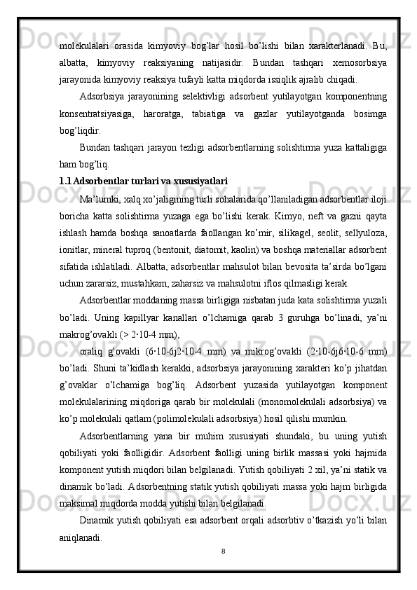 molekulalari   orasida   kimyoviy   bog’lar   hosil   bo’lishi   bilan   xarakterlanadi.   Bu,
albatta,   kimyoviy   reaksiyaning   natijasidir.   Bundan   tashqari   xemosorbsiya
jarayonida kimyoviy reaksiya tufayli katta miqdorda issiqlik ajralib chiqadi .
Adsorbsiya   jarayonining   selektivligi   adsorbent   yutilayotgan   komponentning
konsentratsiyasiga,   haroratga,   tabiatiga   va   gazlar   yutilayotganda   bosimga
bog’liqdir.
Bundan tashqari jarayon tezligi adsorbentlarning solishtirma yuza kattaligiga
ham bog’liq.
1.1 Adsorbentlar turlari va xususiyatlari
Ma’lumki, xalq xo’jaligining turli sohalarida qo’llaniladigan adsorbentlar iloji
boricha   katta   solishtirma   yuzaga   ega   bo’lishi   kerak.   Kimyo,   neft   va   gazni   qayta
ishlash   hamda   boshqa   sanoatlarda   faollangan   ko’mir,   silikagel,   seolit,   sellyuloza,
ionitlar, mineral tuproq (bentonit, diatomit, kaolin) va boshqa materiallar adsorbent
sifatida ishlatiladi. Albatta, adsorbentlar  mahsulot  bilan bevosita  ta’sirda bo’lgani
uchun zararsiz, mustahkam, zaharsiz va mahsulotni iflos qilmasligi kerak.
Adsorbentlar moddaning massa birligiga nisbatan juda kata solishtirma yuzali
bo’ladi.   Uning   ka р illyar   kanallari   o’lchamiga   qarab   3   guruhga   bo’linadi,   ya’ni
makrog’ovakli (> 2·10-4 mm),
oraliq   g’ovakli   (6·10-6 ј 2·10-4   mm)   va   mikrog’ovakli   (2·10-6 ј 6·10-6   mm)
bo’ladi.  Shuni  ta’kidlash  kerakki,  adsorbsiya   jarayonining  xarakteri  ko’p  jihatdan
g’ovaklar   o’lchamiga   bog’liq.   Adsorbent   yuzasida   yutilayotgan   komponent
molekulalarining miqdoriga qarab bir molekulali  (monomolekulali  adsorbsiya)  va
ko’p molekulali qatlam (polimolekulali adsorbsiya) hosil qilishi mumkin.
Adsorbentlarning   yana   bir   muhim   xususiyati   shundaki,   bu   uning   yutish
qobiliyati   yoki   faolligidir.   Adsorbent   faolligi   uning   birlik   massasi   yoki   hajmida
komponent yutish miqdori bilan belgilanadi. Yutish qobiliyati 2 xil, ya’ni statik va
dinamik bo’ladi. Adsorbentning statik yutish qobiliyati massa yoki hajm birligida
maksimal miqdorda modda yutishi bilan belgilanadi.
Dinamik yutish qobiliyati esa adsorbent orqali adsorbtiv o’tkazish yo’li bilan
aniqlanadi.
8 