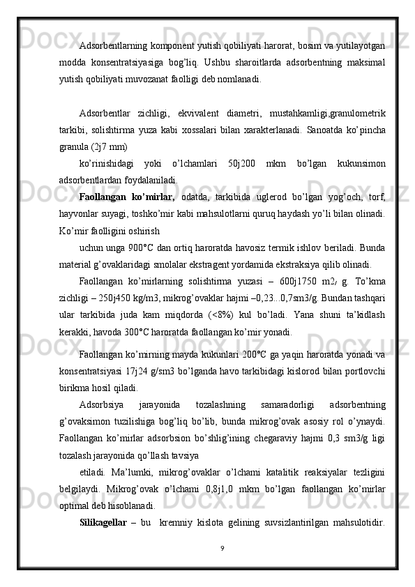 Adsorbentlarning komponent yutish qobiliyati harorat, bosim va yutilayotgan
modda   konsentratsiyasiga   bog’liq.   Ushbu   sharoitlarda   adsorbentning   maksimal
yutish qobiliyati muvozanat faolligi deb nomlanadi.
Adsorbentlar   zichligi,   ekvivalent   diametri,   mustahkamligi,granulometrik
tarkibi,   solishtirma   yuza   kabi   xossalari   bilan   xarakterlanadi.   Sanoatda   ko’ р incha
granula (2 ј 7 mm)
ko’rinishidagi   yoki   o’lchamlari   50 ј 200   mkm   bo’lgan   kukunsimon
adsorbentlardan foydalaniladi.
Faollangan   ko’mirlar,   odatda,   tarkibida   uglerod   bo’lgan   yog’och,   torf,
hayvonlar suyagi, toshko’mir kabi mahsulotlarni quruq haydash yo’li bilan olinadi.
Ko’mir faolligini oshirish
uchun unga 900°C dan ortiq haroratda havosiz termik ishlov beriladi. Bunda
material g’ovaklaridagi smolalar ekstragent yordamida ekstraksiya qilib olinadi.
Faollangan   ko’mirlarning   solishtirma   yuzasi   –   600 ј 1750   m2
/   g.   Т o’kma
zichligi – 250 ј 450 kg/m3, mikrog’ovaklar hajmi –0,23...0,7sm3/g. Bundan tashqari
ular   tarkibida   juda   kam   miqdorda   (<8%)   kul   bo’ladi.   Yana   shuni   ta’kidlash
kerakki, havoda 300°C haroratda faollangan ko’mir yonadi.
Faollangan ko’mirning mayda kukunlari 200°C ga yaqin haroratda yonadi va
konsentratsiyasi 17 ј 24 g/sm3 bo’lganda havo tarkibidagi kislorod bilan portlovchi
birikma hosil qiladi.
Adsorbsiya   jarayonida   tozalashning   samaradorligi   adsorbentning
g’ovaksimon   tuzilishiga   bog’liq   bo’lib,   bunda   mikrog’ovak   asosiy   rol   o’ynaydi.
Faollangan   ko’mirlar   adsorbsion   bo’shlig’ining   chegaraviy   hajmi   0,3   sm3/g   ligi
tozalash jarayonida qo’llash tavsiya
etiladi.   Ma’lumki,   mikrog’ovaklar   o’lchami   katalitik   reaksiyalar   tezligini
belgilaydi.   Mikrog’ovak   o’lchami   0,8 ј 1,0   mkm   bo’lgan   faollangan   ko’mirlar
optimal deb hisoblanadi.
Silikagellar   –   bu     kremniy   kislota   gelining   suvsizlantirilgan   mahsulotidir.
9 