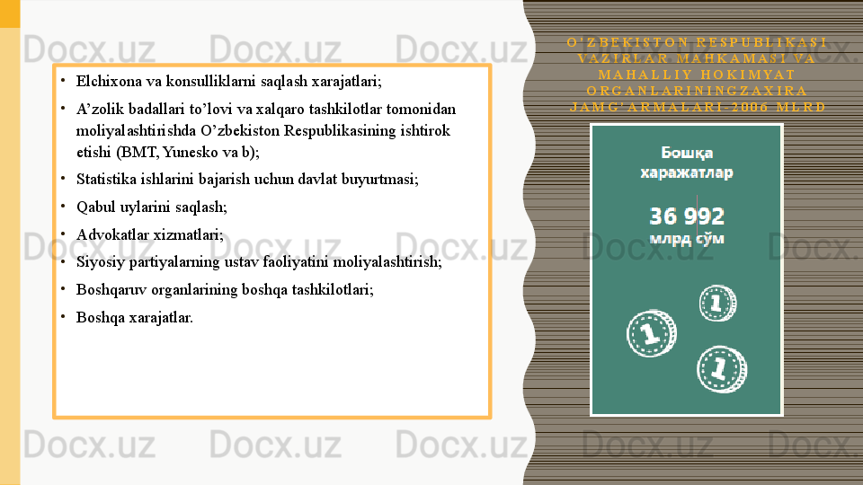 O ’ Z B E K I S T O N   R E S P U B L I K A S I  
V A Z I R L A R   M A H K A M A S I   V A  
M A H A L L I Y   H O K I M Y A T  
O R G A N L A R I N I N G Z A X I R A  
J A M G ’ A R M A L A R I - 2 0 0 6   M L R D•
Elchixona va	 konsulliklarni	 saqlash	 xarajatlari;
•
A’zolik	
 badallari	 to’lovi	 va	 xalqaro	 tashkilotlar	 tomonidan	 
moliyalashtirishda	
 O’zbekiston	 Respublikasining	 ishtirok	 
etishi	
 (BMT,	 Yunesko	 va	 b);
•
Statistika	
 ishlarini	 bajarish	 uchun	 davlat	 buyurtmasi;
•
Qabul	
 uylarini	 saqlash;
•
Advokatlar	
 xizmatlari;
•
Siyosiy	
 partiyalarning	 ustav	 faoliyatini	 moliyalashtirish;
•
Boshqaruv	
 organlarining	 boshqa	 tashkilotlari;
•
Boshqa	
 xarajatlar. 