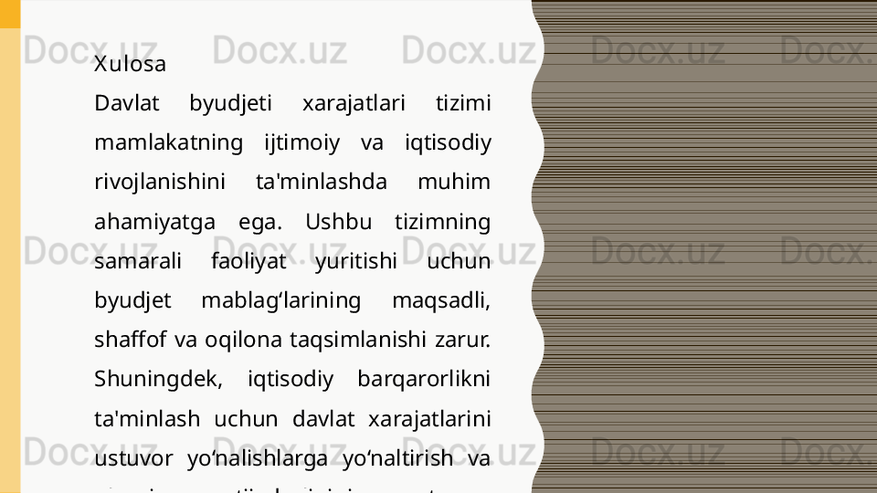 X ulosa
Davlat  byudjeti  xarajatlari  tizimi 
mamlakatning  ijtimoiy  va  iqtisodiy 
rivojlanishini  ta'minlashda  muhim 
ahamiyatga  ega.  Ushbu  tizimning 
samarali  faoliyat  yuritishi  uchun 
byudjet  mablag‘larining  maqsadli, 
shaffof  va  oqilona  taqsimlanishi  zarur. 
Shuningdek,  iqtisodiy  barqarorlikni 
ta'minlash  uchun  davlat  xarajatlarini 
ustuvor  yo‘nalishlarga  yo‘naltirish  va 
ularning  natijadorligini  muntazam 
nazorat qilish talab etiladi. 