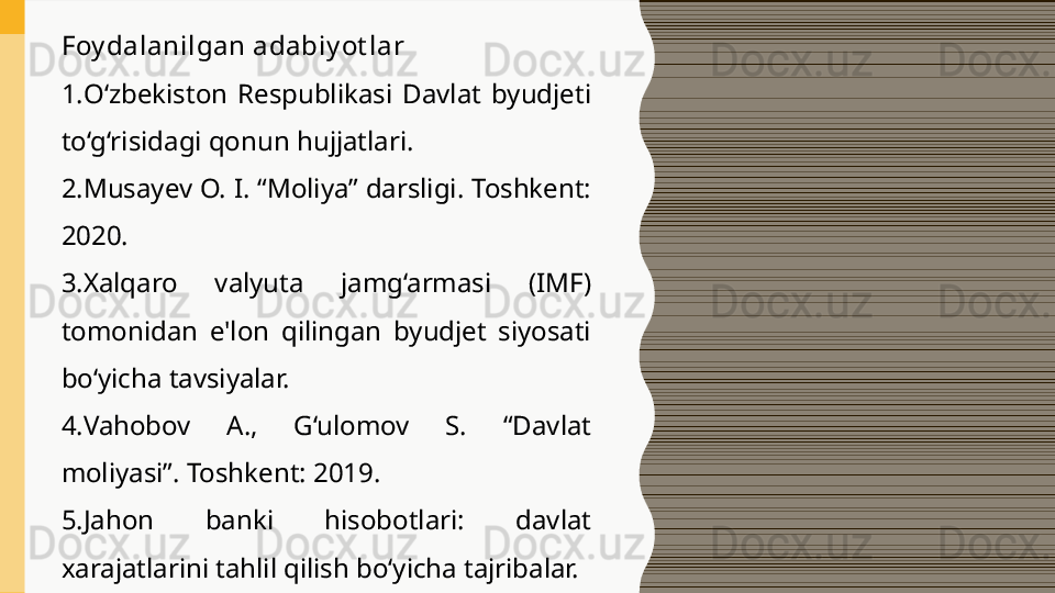 Foy dalanilgan adabiy ot lar
1. O‘zbekiston  Respublikasi  Davlat  byudjeti 
to‘g‘risidagi qonun hujjatlari.
2. Musayev O. I. “Moliya” darsligi. Toshkent: 
2020.
3. Xalqaro  valyuta  jamg‘armasi  (IMF) 
tomonidan  e'lon  qilingan  byudjet  siyosati 
bo‘yicha tavsiyalar.
4. Vahobov  A.,  G‘ulomov  S.  “Davlat 
moliyasi”. Toshkent: 2019.
5. Jahon  banki  hisobotlari:  davlat 
xarajatlarini tahlil qilish bo‘yicha tajribalar. 