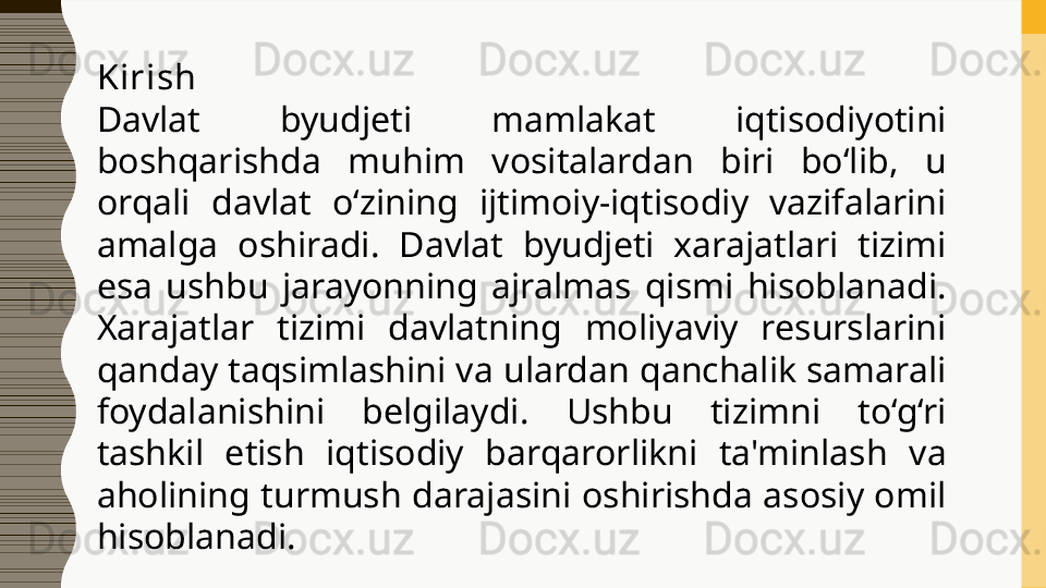 Kirish
Davlat  byudjeti  mamlakat  iqtisodiyotini 
boshqarishda  muhim  vositalardan  biri  bo‘lib,  u 
orqali  davlat  o‘zining  ijtimoiy-iqtisodiy  vazifalarini 
amalga  oshiradi.  Davlat  byudjeti  xarajatlari  tizimi 
esa  ushbu  jarayonning  ajralmas  qismi  hisoblanadi. 
Xarajatlar  tizimi  davlatning  moliyaviy  resurslarini 
qanday taqsimlashini va ulardan qanchalik samarali 
foydalanishini  belgilaydi.  Ushbu  tizimni  to‘g‘ri 
tashkil  etish  iqtisodiy  barqarorlikni  ta'minlash  va 
aholining turmush darajasini oshirishda asosiy omil 
hisoblanadi. 