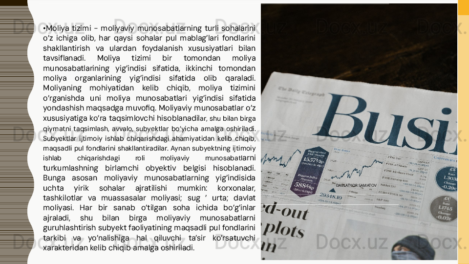 • Moliya  tizimi  -  moliyaviy  munosabatlarning  turli  sohalarini 
o’z  ichiga  olib,  har  qaysi  sohalar  pul  mablag’lari  fondlarini 
shakllantirish  va  ulardan  foydalanish  xususiyatlari  bilan 
tavsiflanadi.  Moliya  tizimi  bir  tomondan  moliya 
munosabatlarining  yig’indisi  sifatida,  ikkinchi  tomondan 
moliya  organlarining  yig’indisi  sifatida  olib  qaraladi. 
Moliyaning  mohiyatidan  kelib  chiqib,  moliya  tizimini 
o’rganishda  uni  moliya  munosabatlari  yig’indisi  sifatida 
yondashish maqsadga muvofiq. Moliyaviy munosabatlar o’z 
xususiyatiga ko’ra taqsimlovchi hisoblanadil ar, shu bilan birga 
qiymatni  taqsimlash,  avvalo,  subyektlar  bo’yicha  amalga  oshiriladi. 
Subyektlar  ijtimoiy  ishlab  chiqarishdagi  ahamiyatidan  kelib  chiqib, 
maqsadli pul fondlarini  shakllantiradilar. Aynan subyektning ijtimoiy 
ishlab  chiqarishdagi  roli  moliyaviy  munosabatl arni 
turkumlashning  birlamchi  obyektiv  belgisi  hisoblanadi. 
Bunga  asosan  moliyaviy  munosabatlarning  yig’indisida 
uchta  yirik  sohalar  ajratilishi  mumkin:  korxonalar, 
tashkilotlar  va  muassasalar  moliyasi;  sug  ’  urta;  davlat 
moliyasi.  Har  bir  sanab  o’tilgan  soha  ichida  bo’g’inlar 
ajraladi,  shu  bilan  birga  moliyaviy  munosabatlarni 
guruhlashtirish subyekt faoliyatining maqsadli pul fondlarini 
tarkibi  va  yo’nalishiga  hal  qiluvchi  ta’sir  ko’rsatuvchi 
xarakteridan kelib chiqib amalga oshiriladi. DAVLATYOR SAMATOV   