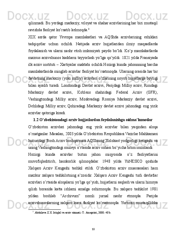 qilinmadi. Bu yerdagi markaziy, viloyat va shahar arxivlarining har biri mustaqil
ravishda faoliyat ko’rsatib kelmoqda. 3
XIX   asrda   qator   Yevropa   mamlakatlari   va   AQShda   arxivlarining   eshiklari
tadqiqotlar   uchun   ochildi.   Natijada   arxiv   hujjatlaridan   ilmiy   maqsadlarda
foydalanish va ularni nashr etish imkoniyati paydo bo’ldi. Ko’p mamlakatlarda
maxsus arxivshunos kadrlarni tayyorlash yo’lga qo’yildi. 1821 yilda Fransiyada
ilk arxiv instituti – Xartiyalar maktabi ochildi.Hozirgi kunda jahonnning barcha
mamlakatlarida minglab arxivlar faoliyat ko’rsatmoqda.  Ularning orasida har bir
davlatning markaziy (yoki milliy) arxivlari o’zlarining noyob hujjatlarga boyligi
bilan   ajralib   turadi.   Londondagi   Davlat   arxivi,   Parijdagi   Milliy   arxiv,   Rimdagi
Markaziy   davlat   arxivi,   Koblens   shahridagi   Federal   Arxiv   (GFR),
Vashingtondagi   Milliy   arxiv,   Moskvadagi   Rossiya   Markaziy   davlat   arxivi,
Dehlidagi   Milliy   arxiv,   Qohiradagi   Markaziy   davlat   arxivi   jahondagi   eng   yirik
arxivlar qatoriga kiradi.
1.2 O’zbekistondagi arxiv hujjatlardan foydalanishga oidma’lumotlar
O’zbekiston   arxivlari   jahondagi   eng   yirik   arxivlar   bilan   yaqindan   aloqa
o’rnatganlar. Masalan, 2003 yilda O’zbekiston Respublikasi Vazirlar Mahkamasi
huzuridagi Bosh Arxiv boshqarmasi AQShning Xolokast yodgorligi kengashi va
uning Vashingtondagi muzeyi o’rtasida arxiv sohasi bo’yicha bitim imzolandi.
Hozirgi   kunda   arxivlar   butun   jahon   miqyosida   o’z   faoliyatlarini
muvofiqlashtirib,   hamkorlik   qilmoqdalar.   1948   yilda   YuNESKO   qoshida
Xalqaro   Arxiv   Kengashi   tashkil   etildi.   O’zbekiston   arxiv   muassasalari   ham
mazkur   xalqaro   tashkilotning   a’zosidir.   Xalqaro  Arxiv   Kengashi   turli   davlatlar
arxivlari o’rtasida aloqalarni yo’lga qo’yish, hujjatlarni saqlash va ularni himoya
qilish   borasida   katta   ishlarni   amalga   oshirmoqda.   Bu   xalqaro   tashkilot   1981
yildan   boshlab   “Archivum”   nomli   jurnal   nashr   etmoqda.   Parijda
arxivshunoslarning xalqaro kursi  faoliyat  ko’rsatmoqda. Yurtimiz mustaqillikka
3
  .Abdalieva Z.X. Istiqlol va arxiv xizmati.-T.: Arnaprint, 2008.-40 b.
10 