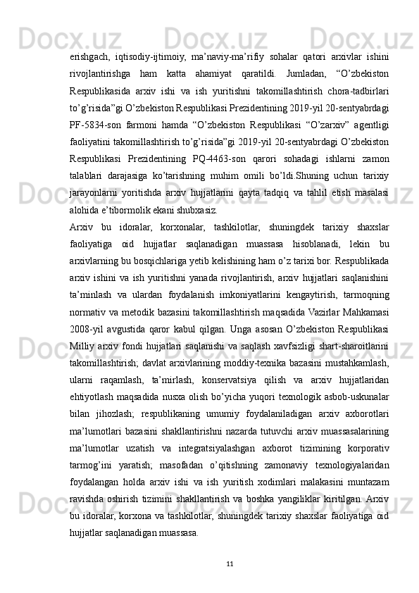 erishgach,   iqtisodiy-ijtimoiy,   ma’naviy-ma’rifiy   sohalar   qatori   arxivlar   ishini
rivojlantirishga   ham   katta   ahamiyat   qaratildi.   Jumladan,   “O’zbekiston
Respublikasida   arxiv   ishi   va   ish   yuritishni   takomillashtirish   chora-tadbirlari
to’g’risida”gi O’zbekiston Respublikasi Prezidentining 2019-yil 20-sentyabrdagi
PF-5834-son   farmoni   hamda   “O’zbekiston   Respublikasi   “O’zarxiv”   agentligi
faoliyatini takomillashtirish to’g’risida”gi 2019-yil 20-sentyabrdagi O’zbekiston
Respublikasi   Prezidentining   PQ-4463-son   qarori   sohadagi   ishlarni   zamon
talablari   darajasiga   ko’tarishning   muhim   omili   bo’ldi.Shuning   uchun   tarixiy
jarayonlarni   yoritishda   arxiv   hujjatlarini   qayta   tadqiq   va   tahlil   etish   masalasi
alohida e’tibormolik ekani shubxasiz. 
Arxiv   bu   idoralar,   korxonalar,   tashkilotlar,   shuningdek   tarixiy   shaxslar
faoliyatiga   oid   hujjatlar   saqlanadigan   muassasa   hisoblanadi,   lekin   bu
arxivlarning bu bosqichlariga yetib kelishining ham o’z tarixi bor. Respublikada
arxiv   ishini   va   ish   yuritishni   yanada   rivojlantirish,   arxiv   hujjatlari   saqlanishini
ta’minlash   va   ulardan   foydalanish   imkoniyatlarini   kengaytirish,   tarmoqning
normativ  va metodik  bazasini  takomillashtirish  maqsadida  Vazirlar  Mahkamasi
2008-yil   avgustida   qaror   kabul   qilgan.   Unga   asosan   O’zbekiston   Respublikasi
Milliy  arxiv   fondi   hujjatlari   saqlanishi   va   saqlash   xavfsizligi   shart-sharoitlarini
takomillashtirish; davlat  arxivlarining moddiy-texnika bazasini  mustahkamlash,
ularni   raqamlash,   ta’mirlash,   konservatsiya   qilish   va   arxiv   hujjatlaridan
ehtiyotlash  maqsadida  nusxa   olish  bo’yicha  yuqori  texnologik  asbob-uskunalar
bilan   jihozlash;   respublikaning   umumiy   foydalaniladigan   arxiv   axborotlari
ma’lumotlari   bazasini   shakllantirishni   nazarda   tutuvchi   arxiv   muassasalarining
ma’lumotlar   uzatish   va   integratsiyalashgan   axborot   tizimining   korporativ
tarmog’ini   yaratish;   masofadan   o’qitishning   zamonaviy   texnologiyalaridan
foydalangan   holda   arxiv   ishi   va   ish   yuritish   xodimlari   malakasini   muntazam
ravishda   oshirish   tizimini   shakllantirish   va   boshka   yangiliklar   kiritilgan.  Arxiv
bu idoralar, korxona va tashkilotlar, shuningdek tarixiy shaxslar faoliyatiga oid
hujjatlar saqlanadigan muassasa.
11 