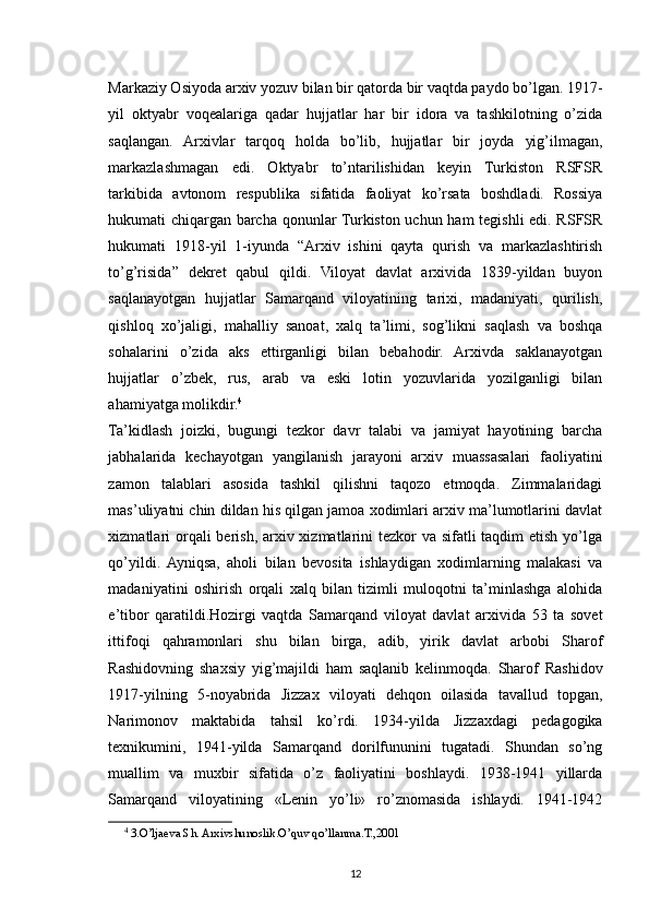Markaziy Osiyoda arxiv yozuv bilan bir qatorda bir vaqtda paydo bo’lgan. 1917-
yil   oktyabr   voqealariga   qadar   hujjatlar   har   bir   idora   va   tashkilotning   o’zida
saqlangan.   Arxivlar   tarqoq   holda   bo’lib,   hujjatlar   bir   joyda   yig’ilmagan,
markazlashmagan   edi.   Oktyabr   to’ntarilishidan   keyin   Turkiston   RSFSR
tarkibida   avtonom   respublika   sifatida   faoliyat   ko’rsata   boshdladi.   Rossiya
hukumati chiqargan barcha qonunlar Turkiston uchun ham tegishli edi. RSFSR
hukumati   1918-yil   1-iyunda   “Arxiv   ishini   qayta   qurish   va   markazlashtirish
to’g’risida”   dekret   qabul   qildi.   Viloyat   davlat   arxivida   1839-yildan   buyon
saqlanayotgan   hujjatlar   Samarqand   viloyatining   tarixi,   madaniyati,   qurilish,
qishloq   xo’jaligi,   mahalliy   sanoat,   xalq   ta’limi,   sog’likni   saqlash   va   boshqa
sohalarini   o’zida   aks   ettirganligi   bilan   bebahodir.   Arxivda   saklanayotgan
hujjatlar   o’zbek,   rus,   arab   va   eski   lotin   yozuvlarida   yozilganligi   bilan
ahamiyatga molikdir. 4
Ta’kidlash   joizki,   bugungi   tezkor   davr   talabi   va   jamiyat   hayotining   barcha
jabhalarida   kechayotgan   yangilanish   jarayoni   arxiv   muassasalari   faoliyatini
zamon   talablari   asosida   tashkil   qilishni   taqozo   etmoqda.   Zimmalaridagi
mas’uliyatni chin dildan his qilgan jamoa xodimlari arxiv ma’lumotlarini davlat
xizmatlari  orqali berish, arxiv xizmatlarini  tezkor va sifatli taqdim  etish yo’lga
qo’yildi.  Ayniqsa,   aholi   bilan   bevosita   ishlaydigan   xodimlarning   malakasi   va
madaniyatini   oshirish   orqali   xalq   bilan   tizimli   muloqotni   ta’minlashga   alohida
e’tibor   qaratildi.Hozirgi   vaqtda   Samarqand   viloyat   davlat   arxivida   53   ta   sovet
ittifoqi   qahramonlari   shu   bilan   birga,   adib,   yirik   davlat   arbobi   Sharof
Rashidovning   shaxsiy   yig’majildi   ham   saqlanib   kelinmoqda.   Sharof   Rashidov
1917-yilning   5-noyabrida   Jizzax   viloyati   dehqon   oilasida   tavallud   topgan,
Narimonov   maktabida   tahsil   ko’rdi.   1934-yilda   Jizzaxdagi   pedagogika
texnikumini,   1941-yilda   Samarqand   dorilfununini   tugatadi.   Shundan   so’ng
muallim   va   muxbir   sifatida   o’z   faoliyatini   boshlaydi.   1938-1941   yillarda
Samarqand   viloyatining   «Lenin   yo’li»   ro’znomasida   ishlaydi.   1941-1942
4
  3.O’ljaeva Sh. Arxivshunoslik.O’quv qo’llanma.T.,2001
12