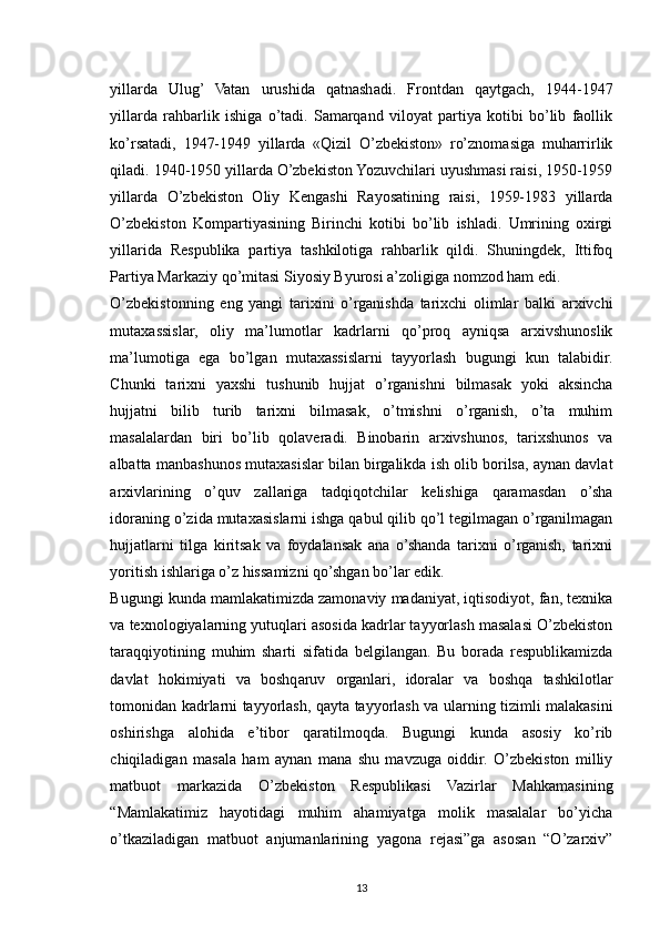 yillarda   Ulug’   Vatan   urushida   qatnashadi.   Frontdan   qaytgach,   1944-1947
yillarda   rahbarlik   ishiga   o’tadi.   Samarqand   viloyat   partiya   kotibi   bo’lib   faollik
ko’rsatadi,   1947-1949   yillarda   «Qizil   O’zbekiston»   ro’znomasiga   muharrirlik
qiladi. 1940-1950 yillarda O’zbekiston Yozuvchilari uyushmasi raisi, 1950-1959
yillarda   O’zbekiston   Oliy   Kengashi   Rayosatining   raisi,   1959-1983   yillarda
O’zbekiston   Kompartiyasining   Birinchi   kotibi   bo’lib   ishladi.   Umrining   oxirgi
yillarida   Respublika   partiya   tashkilotiga   rahbarlik   qildi.   Shuningdek,   Ittifoq
Partiya Markaziy qo’mitasi Siyosiy Byurosi a’zoligiga nomzod ham edi. 
O’zbekistonning   eng   yangi   tarixini   o’rganishda   tarixchi   olimlar   balki   arxivchi
mutaxassislar,   oliy   ma’lumotlar   kadrlarni   qo’proq   ayniqsa   arxivshunoslik
ma’lumotiga   ega   bo’lgan   mutaxassislarni   tayyorlash   bugungi   kun   talabidir.
Chunki   tarixni   yaxshi   tushunib   hujjat   o’rganishni   bilmasak   yoki   aksincha
hujjatni   bilib   turib   tarixni   bilmasak,   o’tmishni   o’rganish,   o’ta   muhim
masalalardan   biri   bo’lib   qolaveradi.   Binobarin   arxivshunos,   tarixshunos   va
albatta manbashunos mutaxasislar bilan birgalikda ish olib borilsa, aynan davlat
arxivlarining   o’quv   zallariga   tadqiqotchilar   kelishiga   qaramasdan   o’sha
idoraning o’zida mutaxasislarni ishga qabul qilib qo’l tegilmagan o’rganilmagan
hujjatlarni   tilga   kiritsak   va   foydalansak   ana   o’shanda   tarixni   o’rganish,   tarixni
yoritish ishlariga o’z hissamizni qo’shgan bo’lar edik.
Bugungi kunda mamlakatimizda zamonaviy madaniyat, iqtisodiyot, fan, texnika
va texnologiyalarning yutuqlari asosida kadrlar tayyorlash masalasi O’zbekiston
taraqqiyotining   muhim   sharti   sifatida   belgilangan.   Bu   borada   respublikamizda
davlat   hokimiyati   va   boshqaruv   organlari,   idoralar   va   boshqa   tashkilotlar
tomonidan kadrlarni tayyorlash, qayta tayyorlash va ularning tizimli malakasini
oshirishga   alohida   e’tibor   qaratilmoqda.   Bugungi   kunda   asosiy   ko’rib
chiqiladigan   masala   ham   aynan   mana   shu   mavzuga   oiddir.   O’zbekiston   milliy
matbuot   markazida   O’zbekiston   Respublikasi   Vazirlar   Mahkamasining
“Mamlakatimiz   hayotidagi   muhim   ahamiyatga   molik   masalalar   bo’yicha
o’tkaziladigan   matbuot   anjumanlarining   yagona   rejasi”ga   asosan   “O’zarxiv”
13 