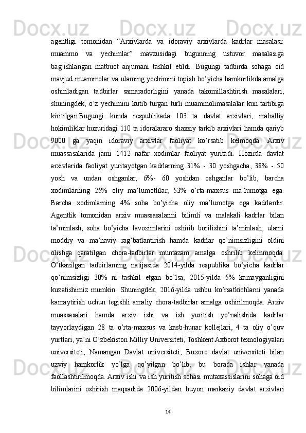 agentligi   tomonidan   “Arxivlarda   va   idoraviy   arxivlarda   kadrlar   masalasi:
muammo   va   yechimlar”   mavzusidagi   bugunning   ustuvor   masalasiga
bag’ishlangan   matbuot   anjumani   tashkil   etildi.   Bugungi   tadbirda   sohaga   oid
mavjud muammolar va ularning yechimini topish bo’yicha hamkorlikda amalga
oshiriladigan   tadbirlar   samaradorligini   yanada   takomillashtirish   masalalari,
shuningdek,   o’z   yechimini   kutib   turgan   turli   muammolimasalalar   kun   tartibiga
kiritilgan.Bugungi   kunda   respublikada   103   ta   davlat   arxivlari,   mahalliy
hokimliklar huzuridagi 110 ta idoralararo shaxsiy tarkib arxivlari hamda qariyb
9000   ga   yaqin   idoraviy   arxivlar   faoliyat   ko’rsatib   kelmoqda.   Arxiv
muassasalarida   jami   1412   nafar   xodimlar   faoliyat   yuritadi.   Hozirda   davlat
arxivlarida   faoliyat   yuritayotgan   kadrlarning   31%   -   30   yoshgacha,   38%   -   50
yosh   va   undan   oshganlar,   6%-   60   yoshdan   oshganlar   bo’lib,   barcha
xodimlarning   25%   oliy   ma’lumotlilar,   53%   o’rta-maxsus   ma’lumotga   ega.
Barcha   xodimlarning   4%   soha   bo’yicha   oliy   ma’lumotga   ega   kadrlardir.
Agentlik   tomonidan   arxiv   muassasalarini   bilimli   va   malakali   kadrlar   bilan
ta’minlash,   soha   bo’yicha   lavozimlarini   oshirib   borilishini   ta’minlash,   ularni
moddiy   va   ma’naviy   rag’batlantirish   hamda   kadrlar   qo’nimsizligini   oldini
olishga   qaratilgan   chora-tadbirlar   muntazam   amalga   oshrilib   kelinmoqda.
O’tkazilgan   tadbirlarning   natijasida   2014-yilda   respublika   bo’yicha   kadrlar
qo’nimsizligi   30%   ni   tashkil   etgan   bo’lsa,   2015-yilda   5%   kamayganligini
kuzatishimiz   mumkin.   Shuningdek,   2016-yilda   ushbu   ko’rsatkichlarni   yanada
kamaytirish   uchun   tegishli   amaliy   chora-tadbirlar   amalga   oshirilmoqda.  Arxiv
muassasalari   hamda   arxiv   ishi   va   ish   yuritish   yo’nalishida   kadrlar
tayyorlaydigan   28   ta   o’rta-maxsus   va   kasb-hunar   kollejlari,   4   ta   oliy   o’quv
yurtlari, ya’ni O’zbekiston Milliy Universiteti, Toshkent Axborot texnologiyalari
universiteti,   Namangan   Davlat   universiteti,   Buxoro   davlat   universiteti   bilan
uzviy   hamkorlik   yo’lga   qo’yilgan   bo’lib,   bu   borada   ishlar   yanada
faollashtirilmoqda. Arxiv ishi va ish yuritish sohasi mutaxassislarini sohaga oid
bilimlarini   oshirish   maqsadida   2006-yildan   buyon   markaziy   davlat   arxivlari
14 