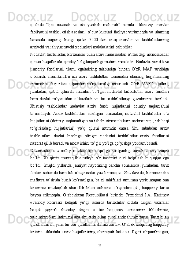 qoshida   “Ijro   nazorati   va   ish   yuritish   mahorati”   hamda   “Idoraviy   arxivlar
faoliyatini tashkil etish asoslari” o’quv kurslari faoliyat yuritmoqda va ularning
bazasida   bugungi   kunga   qadar   3000   dan   ortiq   arxivlar   va   tashkilotlarning
arxivchi va ish yurituvchi xodimlari malakalarini oshirdilar.
Nodavlat tashkilotlar, korxonalar   bilan arxiv   muassasalari o ’ rtasidagi munosabatlar
qonun hujjatlarida qanday belgilanganligi muhim   masaladir. Nodavlat yuridik va
jismoniy   fondlarini,   ularni   egalarining   talablariga   binoan   O’zR   MAF   tarkibiga
o’tkazishi   mumkin. Bu   ish   arxiv   tashkilotlari   tomonidan   ularning   hujjatlarining
qimmatini   ekspertiza   qilgandan   so’ng   amalga   oshiriladi.   O’zR   MAF   hujjatlari,
jumladan,   qabul   qilinishi   mumkin   bo’lgan   nodavlat   tashkilotlar   arxiv   fondlari
ham   davlat   ro’yxatidan   o’tkaziladi   va   bu   tashkilotlarga   guvohnoma   beriladi.
Xususiy   tashkilotlar   nodavlat   arxiv   fondi   hujjatlarini   doimiy   saqlanishini
ta’minlaydi.   Arxiv   tashkilotlari   roziligini   olmasdan,   nodavlat   tashkilotlar   o’z
hujjatlarini (doimiy saqlanadigan va ishchi-xizmatchilarni mehnat staji, ish haqi
to’g’risidagi   hujjatlarini)   yo’q   qilishi   mumkin   emas.   Shu   sababdan   arxiv
tashkilotlari   davlat   hisobiga   olingan   nodavlat   tashkilotlar   arxiv   fondlarini
nazorat qilib boradi va arxiv ishini to’g’ri yo’lga qo’yishga yordam beradi.
O’zbekiston   o’z   milliy   mustaqilligini   qo’lga   kiritganligi   buyuk   tarixiy   voqea
bo’ldi.   Xalqimiz   mustaqillik   tufayli   o’z   taqdirini   o’zi   belgilash   huquqiga   ega
bo’ldi.   Istiqlol   yillarida   jamiyat   hayotining   barcha   sohalarida,   jumladan,   tarix
fanlari sohasida ham tub o’zgarishlar yuz bermoqda. Shu davrda, kommunistik
mafkura ta’sirida buzib ko’rsatilgan, ba’zi  sahifalari  umuman yoritilmagan ona
tariximiz   mustaqillik   sharofati   bilan   xolisona   o’rganilmoqda,   haqqoniy   tarixi
bayon   etilmoqda.   O’zbekiston   Respublikasi   birinchi   Prezidenti   I.A.   Karimov
«Tarixiy   xotirasiz   kelajak   yo’q»   asarida   tarixchilar   oldida   turgan   vazifalar
haqida   gapirib   shunday   degan:   «...biz   haqqoniy   tariximizni   tiklashimiz,
xalqimizniб millatimizni ana shu tarix bilan qurollantirishimiz zarur. Tarix bilan
qurollantirish, yana bir bor qurollantirishimiz zarur». O’zbek xalqining haqqoniy
tarixini   tiklashda   arxiv   hujjatlarining   ahamiyati   kattadir.   Ilgari   o’rganilmagan,
15