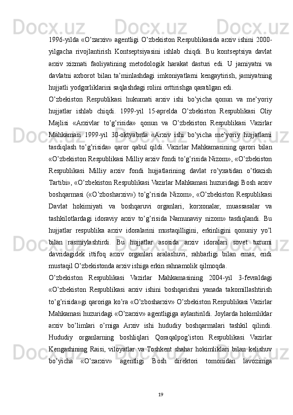 1996-yilda «O’zarxiv» agentligi O’zbekiston Respublikasida arxiv ishini 2000-
yilgacha   rivojlantirish   Kontseptsiyasini   ishlab   chiqdi.   Bu   kontseptsiya   davlat
arxiv   xizmati   faoliyatining   metodologik   harakat   dasturi   edi.   U   jamiyatni   va
davlatni   axborot   bilan   ta’minlashdagi   imkoniyatlarni   kengaytirish,   jamiyatning
hujjatli yodgorliklarini saqlashdagi rolini orttirishga qaratilgan edi.
O’zbekiston   Respublikasi   hukumati   arxiv   ishi   bo’yicha   qonun   va   me’yoriy
hujjatlar   ishlab   chiqdi.   1999-yil   15-aprelda   O’zbekiston   Respublikasi   Oliy
Majlisi   «Arxivlar   to’g’risida»   qonun   va   O’zbekiston   Respublikasi   Vazirlar
Mahkamasi   1999-yil   30-oktyabrda   «Arxiv   ishi   bo’yicha   me’yoriy   hujjatlarni
tasdiqlash   to’g’risida»   qaror   qabul   qildi.   Vazirlar   Mahkamasining   qarori   bilan
«O’zbekiston Respublikasi Milliy arxiv fondi to’g’risida Nizom», «O’zbekiston
Respublikasi   Milliy   arxiv   fondi   hujjatlarining   davlat   ro’yxatidan   o’tkazish
Tartibi», «O’zbekiston Respublikasi Vazirlar Mahkamasi huzuridagi Bosh arxiv
boshqarmasi   («O’zbosharxiv»)   to’g’risida   Nizom»,   «O’zbekiston   Respublikasi
Davlat   hokimiyati   va   boshqaruvi   organlari,   korxonalar,   muassasalar   va
tashkilotlardagi   idoraviy   arxiv   to’g’risida   Namunaviy   nizom»   tasdiqlandi.   Bu
hujjatlar   respublika   arxiv   idoralarini   mustaqilligini,   erkinligini   qonuniy   yo’l
bilan   rasmiylashtirdi.   Bu   hujjatlar   asosida   arxiv   idoralari   sovet   tuzumi
davridagidek   ittifoq   arxiv   organlari   aralashuvi,   rahbarligi   bilan   emas,   endi
mustaqil O’zbekistonda arxiv ishiga erkin rahnamolik qilmoqda.
O’zbekiston   Respublikasi   Vazirlar   Mahkamasining   2004-yil   3-fevraldagi
«O’zbekiston   Respublikasi   arxiv   ishini   boshqarishni   yanada   takomillashtirish
to’g’risida»gi qaroriga ko’ra «O’zbosharxiv» O’zbekiston Respublikasi Vazirlar
Mahkamasi huzuridagi «O’zarxiv» agentligiga aylantirildi. Joylarda hokimliklar
arxiv   bo’limlari   o’rniga   Arxiv   ishi   hududiy   boshqarmalari   tashkil   qilindi.
Hududiy   organlarning   boshliqlari   Qoraqalpog’iston   Respublikasi   Vazirlar
Kengashining   Raisi,   viloyatlar   va   Toshkent   shahar   hokimliklari   bilan   kelishuv
bo’yicha   «O’zarxiv»   agentligi   Bosh   direktori   tomonidan   lavozimga
19 