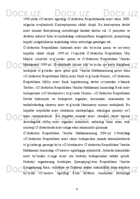 1996-yilda «O’zarxiv» agentligi O’zbekiston Respublikasida arxiv ishini 2000-
yilgacha   rivojlantirish   Kontseptsiyasini   ishlab   chiqdi.   Bu   kontseptsiya   davlat
arxiv   xizmati   faoliyatining   metodologik   harakat   dasturi   edi.   U   jamiyatni   va
davlatni   axborot   bilan   ta’minlashdagi   imkoniyatlarni   kengaytirish,   jamiyatning
hujjatli yodgorliklarini saqlashdagi rolini orttirishga qaratilgan edi.
O’zbekiston   Respublikasi   hukumati   arxiv   ishi   bo’yicha   qonun   va   me’yoriy
hujjatlar   ishlab   chiqdi.   1999-yil   15-aprelda   O’zbekiston   Respublikasi   Oliy
Majlisi   «Arxivlar   to’g’risida»   qonun   va   O’zbekiston   Respublikasi   Vazirlar
Mahkamasi   1999-yil   30-oktyabrda   «Arxiv   ishi   bo’yicha   me’yoriy   hujjatlarni
tasdiqlash   to’g’risida»   qaror   qabul   qildi.   Vazirlar   Mahkamasining   qarori   bilan
«O’zbekiston Respublikasi Milliy arxiv fondi to’g’risida Nizom», «O’zbekiston
Respublikasi   Milliy   arxiv   fondi   hujjatlarining   davlat   ro’yxatidan   o’tkazish
Tartibi», «O’zbekiston Respublikasi Vazirlar Mahkamasi huzuridagi Bosh arxiv
boshqarmasi   («O’zbosharxiv»)   to’g’risida   Nizom»,   «O’zbekiston   Respublikasi
Davlat   hokimiyati   va   boshqaruvi   organlari,   korxonalar,   muassasalar   va
tashkilotlardagi   idoraviy   arxiv   to’g’risida   Namunaviy   nizom»   tasdiqlandi.   Bu
hujjatlar   respublika   arxiv   idoralarini   mustaqilligini,   erkinligini   qonuniy   yo’l
bilan   rasmiylashtirdi.   Bu   hujjatlar   asosida   arxiv   idoralari   sovet   tuzumi
davridagidek   ittifoq   arxiv   organlari   aralashuvi,   rahbarligi   bilan   emas,   endi
mustaqil O’zbekistonda arxiv ishiga erkin rahnamolik qilmoqda.
O’zbekiston   Respublikasi   Vazirlar   Mahkamasining   2004-yil   3-fevraldagi
«O’zbekiston   Respublikasi   arxiv   ishini   boshqarishni   yanada   takomillashtirish
to’g’risida»gi qaroriga ko’ra «O’zbosharxiv» O’zbekiston Respublikasi Vazirlar
Mahkamasi huzuridagi «O’zarxiv» agentligiga aylantirildi. Joylarda hokimliklar
arxiv   bo’limlari   o’rniga   Arxiv   ishi   hududiy   boshqarmalari   tashkil   qilindi.
Hududiy   organlarning   boshliqlari   Qoraqalpog’iston   Respublikasi   Vazirlar
Kengashining   Raisi,   viloyatlar   va   Toshkent   shahar   hokimliklari   bilan   kelishuv
bo’yicha   «O’zarxiv»   agentligi   Bosh   direktori   tomonidan   lavozimga
19