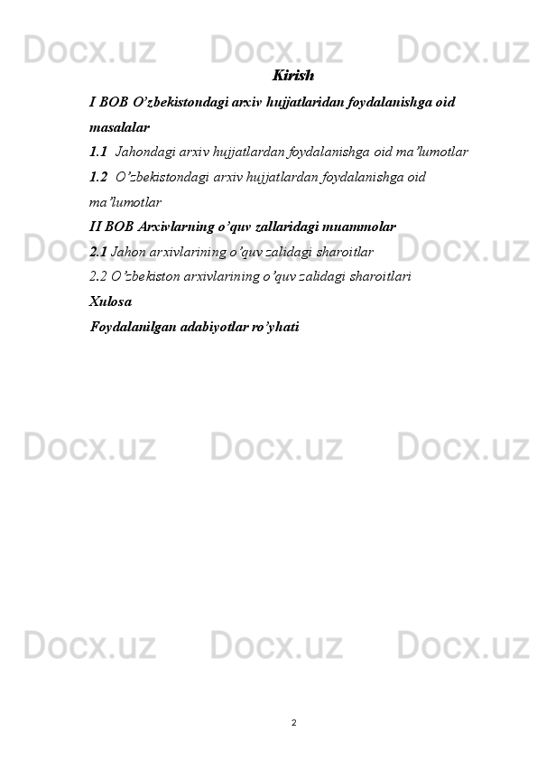 Kiris h
I BOB  O’zbekistondagi arxiv hujjatlaridan foydalanishga oid 
masalalar
1.1 Jahondagi arxiv hujjatlardan foydalanishga oid ma’lumotlar
1.2 O ’zbekistondagi arxiv hujjatlardan foydalanishga oid 
ma’lumotlar
II BOB  Arxivlarning o’quv zallaridagi muammolar
2.1  Jahon arxivlarining o’quv zalidagi sharoitlar
2.2 O’zbekiston arxivlarining o’quv zalidagi sharoitlari
Xulosa
Foydalanilgan adabiyotlar ro’yhati
2 