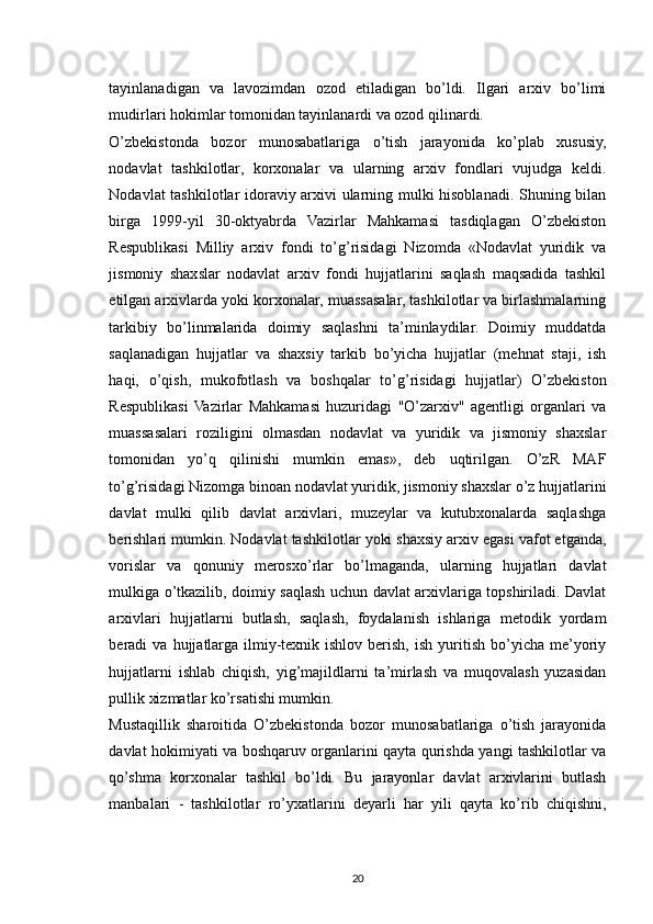tayinlanadigan   va   lavozimdan   ozod   etiladigan   bo’ldi.   Ilgari   arxiv   bo’limi
mudirlari hokimlar tomonidan tayinlanardi va ozod qilinardi.
O’zbekistonda   bozor   munosabatlariga   o’tish   jarayonida   ko’plab   xususiy,
nodavlat   tashkilotlar,   korxonalar   va   ularning   arxiv   fondlari   vujudga   keldi.
Nodavlat tashkilotlar idoraviy arxivi ularning mulki hisoblanadi. Shuning bilan
birga   1999-yil   30-oktyabrda   Vazirlar   Mahkamasi   tasdiqlagan   O’zbekiston
Respublikasi   Milliy   arxiv   fondi   to’g’risidagi   Nizomda   «Nodavlat   yuridik   va
jismoniy   shaxslar   nodavlat   arxiv   fondi   hujjatlarini   saqlash   maqsadida   tashkil
etilgan arxivlarda yoki korxonalar, muassasalar, tashkilotlar va birlashmalarning
tarkibiy   bo’linmalarida   doimiy   saqlashni   ta’minlaydilar.   Doimiy   muddatda
saqlanadigan   hujjatlar   va   shaxsiy   tarkib   bo’yicha   hujjatlar   (mehnat   staji,   ish
haqi,   o’qish,   mukofotlash   va   boshqalar   to’g’risidagi   hujjatlar)   O’zbekiston
Respublikasi  Vazirlar   Mahkamasi   huzuridagi   "O’zarxiv"   agentligi   organlari   va
muassasalari   roziligini   olmasdan   nodavlat   va   yuridik   va   jismoniy   shaxslar
tomonidan   yo’q   qilinishi   mumkin   emas»,   deb   uqtirilgan.   O’zR   MAF
to’g’risidagi Nizomga binoan nodavlat yuridik, jismoniy shaxslar o’z hujjatlarini
davlat   mulki   qilib   davlat   arxivlari,   muzeylar   va   kutubxonalarda   saqlashga
berishlari mumkin. Nodavlat tashkilotlar yoki shaxsiy arxiv egasi vafot etganda,
vorislar   va   qonuniy   merosxo’rlar   bo’lmaganda,   ularning   hujjatlari   davlat
mulkiga o’tkazilib, doimiy saqlash uchun davlat arxivlariga topshiriladi. Davlat
arxivlari   hujjatlarni   butlash,   saqlash,   foydalanish   ishlariga   metodik   yordam
beradi   va  hujjatlarga  ilmiy-texnik  ishlov   berish,   ish  yuritish  bo’yicha  me’yoriy
hujjatlarni   ishlab   chiqish,   yig’majildlarni   ta’mirlash   va   muqovalash   yuzasidan
pullik xizmatlar ko’rsatishi mumkin.
Mustaqillik   sharoitida   O’zbekistonda   bozor   munosabatlariga   o’tish   jarayonida
davlat hokimiyati va boshqaruv organlarini qayta qurishda yangi tashkilotlar va
qo’shma   korxonalar   tashkil   bo’ldi.   Bu   jarayonlar   davlat   arxivlarini   butlash
manbalari   -   tashkilotlar   ro’yxatlarini   deyarli   har   yili   qayta   ko’rib   chiqishni,
20