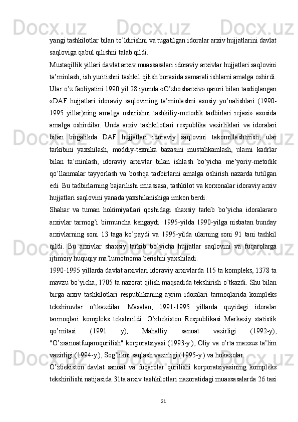 yangi tashkilotlar bilan to’ldirishni va tugatilgan idoralar arxiv hujjatlarini davlat
saqloviga qabul qilishni talab qildi.
Mustaqillik yillari davlat arxiv muassasalari idoraviy arxivlar hujjatlari saqlovini
ta’minlash, ish yuritishni tashkil qilish borasida samarali ishlarni amalga oshirdi.
Ular o’z faoliyatini 1990 yil 28 iyunda «O’zbosharxiv» qarori bilan tasdiqlangan
«DAF   hujjatlari   idoraviy   saqlovining   ta’minlashni   asosiy   yo’nalishlari   (1990-
1995   yillar)ning   amalga   oshirishni   tashkiliy-metodik   tadbirlari   rejasi»   asosida
amalga   oshirdilar.   Unda   arxiv   tashkilotlari   respublika   vazirliklari   va   idoralari
bilan   birgalikda   DAF   hujjatlari   idoraviy   saqlovini   takomillashtirish,   ular
tarkibini   yaxshilash,   moddiy-texnika   bazasini   mustahkamlash,   ularni   kadrlar
bilan   ta’minlash,   idoraviy   arxivlar   bilan   ishlash   bo’yicha   me’yoriy-metodik
qo’llanmalar   tayyorlash   va   boshqa   tadbirlarni   amalga   oshirish   nazarda   tutilgan
edi. Bu tadbirlarning bajarilishi muassasa, tashkilot va korxonalar idoraviy arxiv
hujjatlari saqlovini yanada yaxshilanishiga imkon berdi.
Shahar   va   tuman   hokimiyatlari   qoshidagi   shaxsiy   tarkib   bo’yicha   idoralararo
arxivlar   tarmog’i   birmuncha   kengaydi.   1995-yilda   1990-yilga   nisbatan   bunday
arxivlarning   soni   13   taga   ko’paydi   va   1995-yilda   ularning   soni   91   tani   tashkil
qildi.   Bu   arxivlar   shaxsiy   tarkib   bo’yicha   hujjatlar   saqlovini   va   fuqarolarga
ijtimoiy huquqiy ma’lumotnoma berishni yaxshiladi.
1990-1995 yillarda davlat arxivlari idoraviy arxivlarda 115 ta kompleks, 1378 ta
mavzu bo’yicha, 1705 ta nazorat qilish maqsadida tekshirish o’tkazdi. Shu bilan
birga   arxiv   tashkilotlari   respublikaning   ayrim   idoralari   tarmoqlarida   kompleks
tekshiruvlar   o’tkazdilar.   Masalan,   1991-1995   yillarda   quyidagi   idoralar
tarmoqlari   kompleks   tekshirildi:   O’zbekiston   Respublikasi   Markaziy   statistik
qo’mitasi   (1991   y),   Mahalliy   sanoat   vazirligi   (1992-y),
"O’zsanoatfuqaroqurilish" korporatsiyasi (1993-y.), Oliy va o’rta maxsus ta’lim
vazirligi (1994-y.), Sog’likni saqlash vazirligi (1995-y.) va hokazolar.
O’zbekiston   davlat   sanoat   va   fuqarolar   qurilishi   korporatsiyasining   kompleks
tekshirilishi natijasida 31ta arxiv tashkilotlari nazoratidagi muassasalarda 26 tasi
21