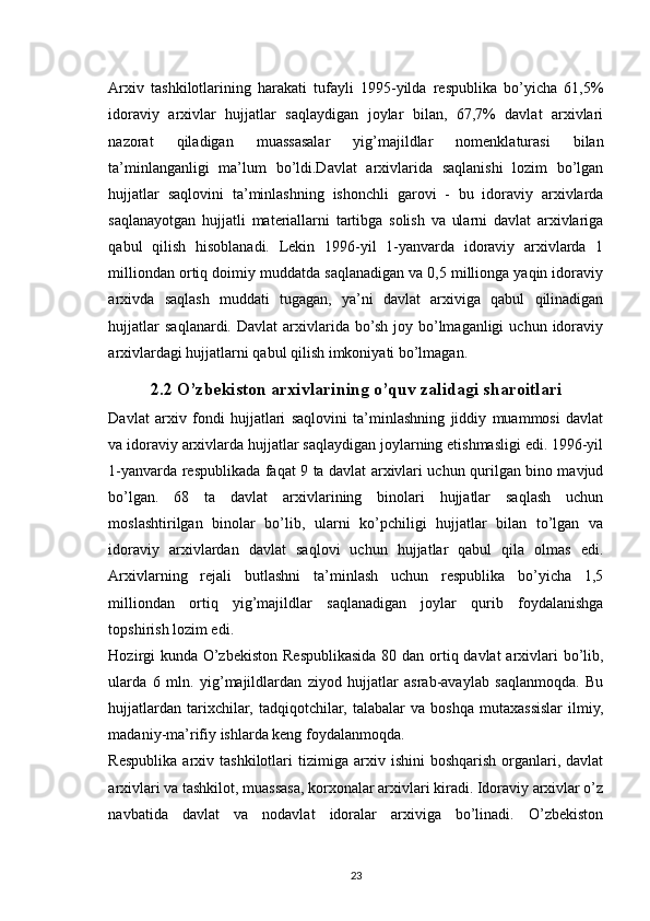 Arxiv   tashkilotlarining   harakati   tufayli   1995-yilda   respublika   bo’yicha   61,5%
idoraviy   arxivlar   hujjatlar   saqlaydigan   joylar   bilan,   67,7%   davlat   arxivlari
nazorat   qiladigan   muassasalar   yig’majildlar   nomenklaturasi   bilan
ta’minlanganligi   ma’lum   bo’ldi.Davlat   arxivlarida   saqlanishi   lozim   bo’lgan
hujjatlar   saqlovini   ta’minlashning   ishonchli   garovi   -   bu   idoraviy   arxivlarda
saqlanayotgan   hujjatli   materiallarni   tartibga   solish   va   ularni   davlat   arxivlariga
qabul   qilish   hisoblanadi.   Lekin   1996-yil   1-yanvarda   idoraviy   arxivlarda   1
milliondan ortiq doimiy muddatda saqlanadigan va 0,5 millionga yaqin idoraviy
arxivda   saqlash   muddati   tugagan,   ya’ni   davlat   arxiviga   qabul   qilinadigan
hujjatlar  saqlanardi.  Davlat  arxivlarida  bo’sh  joy  bo’lmaganligi  uchun  idoraviy
arxivlardagi hujjatlarni qabul qilish imkoniyati bo’lmagan.
2.2 O’zbekiston arxivlarining o’quv zalidagi sharoitlari
Davlat   arxiv   fondi   hujjatlari   saqlovini   ta’minlashning   jiddiy   muammosi   davlat
va idoraviy arxivlarda hujjatlar saqlaydigan joylarning etishmasligi edi. 1996-yil
1-yanvarda respublikada faqat 9 ta davlat arxivlari uchun qurilgan bino mavjud
bo’lgan.   68   ta   davlat   arxivlarining   binolari   hujjatlar   saqlash   uchun
moslashtirilgan   binolar   bo’lib,   ularni   ko’pchiligi   hujjatlar   bilan   to’lgan   va
idoraviy   arxivlardan   davlat   saqlovi   uchun   hujjatlar   qabul   qila   olmas   edi.
Arxivlarning   rejali   butlashni   ta’minlash   uchun   respublika   bo’yicha   1,5
milliondan   ortiq   yig’majildlar   saqlanadigan   joylar   qurib   foydalanishga
topshirish lozim edi.
Hozirgi kunda O’zbekiston Respublikasida 80 dan ortiq davlat  arxivlari  bo’lib,
ularda   6   mln.   yig’majildlardan   ziyod   hujjatlar   asrab-avaylab   saqlanmoqda.   Bu
hujjatlardan   tarixchilar,   tadqiqotchilar,   talabalar   va   boshqa   mutaxassislar   ilmiy,
madaniy-ma’rifiy ishlarda keng foydalanmoqda.
Respublika   arxiv   tashkilotlari   tizimiga  arxiv   ishini   boshqarish   organlari,   davlat
arxivlari va tashkilot, muassasa, korxonalar arxivlari kiradi. Idoraviy arxivlar o’z
navbatida   davlat   va   nodavlat   idoralar   arxiviga   bo’linadi.   O’zbekiston
23