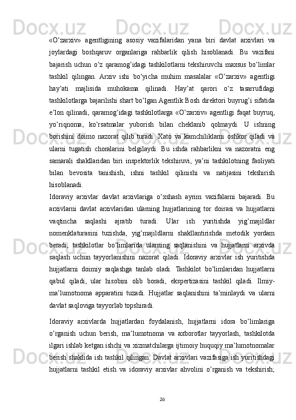 «O’zarxiv»   agentligining   asosiy   vazifalaridan   yana   biri   davlat   arxivlari   va
joylardagi   boshqaruv   organlariga   rahbarlik   qilish   hisoblanadi.   Bu   vazifani
bajarish   uchun   o’z   qaramog’idagi   tashkilotlarni   tekshiruvchi   maxsus   bo’limlar
tashkil   qilingan.   Arxiv   ishi   bo’yicha   muhim   masalalar   «O’zarxiv»   agentligi
hay’ati   majlisida   muhokama   qilinadi.   Hay’at   qarori   o’z   tasarrufidagi
tashkilotlarga bajarilishi shart bo’lgan Agentlik Bosh direktori buyrug’i sifatida
e’lon   qilinadi,   qaramog’idagi   tashkilotlarga   «O’zarxiv»   agentligi   faqat   buyruq,
yo’riqnoma,   ko’rsatmalar   yuborish   bilan   cheklanib   qolmaydi.   U   ishning
borishini   doimo   nazorat   qilib   turadi.   Xato   va   kamchiliklarni   oshkor   qiladi   va
ularni   tugatish   choralarini   belgilaydi.   Bu   ishda   rahbarlikni   va   nazoratni   eng
samarali   shakllaridan   biri   inspektorlik   tekshiruvi,   ya’ni   tashkilotning   faoliyati
bilan   bevosita   tanishish,   ishni   tashkil   qilinishi   va   natijasini   tekshirish
hisoblanadi.
Idoraviy   arxivlar   davlat   arxivlariga   o’xshash   ayrim   vazifalarni   bajaradi.   Bu
arxivlarni   davlat   arxivlaridan   ularning   hujjatlarining   tor   doirasi   va   hujjatlarni
vaqtincha   saqlashi   ajratib   turadi.   Ular   ish   yuritishda   yig’majildlar
nomenklaturasini   tuzishda,   yig’majildlarni   shakllantirishda   metodik   yordam
beradi,   tashkilotlar   bo’limlarida   ularning   saqlanishini   va   hujjatlarni   arxivda
saqlash   uchun   tayyorlanishini   nazorat   qiladi.   Idoraviy   arxivlar   ish   yuritishda
hujjatlarni   doimiy   saqlashga   tanlab   oladi.   Tashkilot   bo’limlaridan   hujjatlarni
qabul   qiladi,   ular   hisobini   olib   boradi,   ekspertizasini   tashkil   qiladi.   Ilmiy-
ma’lumotnoma   apparatini   tuzadi.   Hujjatlar   saqlanishini   ta’minlaydi   va   ularni
davlat saqloviga tayyorlab topshiradi.
Idoraviy   arxivlarda   hujjatlardan   foydalanish,   hujjatlarni   idora   bo’limlariga
o’rganish   uchun   berish,   ma’lumotnoma   va   axborotlar   tayyorlash,   tashkilotda
ilgari ishlab ketgan ishchi va xizmatchilarga ijtimoiy huquqiy ma’lumotnomalar
berish  shaklida  ish  tashkil  qilingan.  Davlat   arxivlari  vazifasiga  ish  yuritishdagi
hujjatlarni   tashkil   etish   va   idoraviy   arxivlar   ahvolini   o’rganish   va   tekshirish;
26