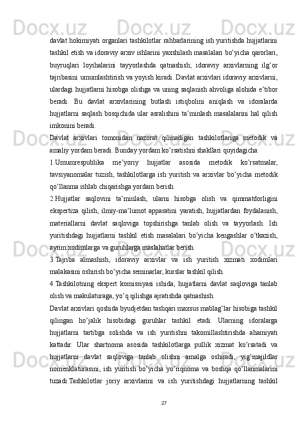 davlat hokimiyati organlari tashkilotlar rahbarlarining ish yuritishda hujjatlarini
tashkil etish va idoraviy arxiv ishlarini yaxshilash masalalari bo’yicha qarorlari,
buyruqlari   loyihalarini   tayyorlashda   qatnashish;   idoraviy   arxivlarning   ilg’or
tajribasini umumlashtirish va yoyish kiradi. Davlat arxivlari idoraviy arxivlarni,
ulardagi  hujjatlarni hisobga olishga va uning saqlanish ahvoliga alohida e’tibor
beradi.   Bu   davlat   arxivlarining   butlash   istiqbolini   aniqlash   va   idoralarda
hujjatlarni  saqlash bosqichida ular  asralishini  ta’minlash masalalarini hal  qilish
imkonini beradi.
Davlat   arxivlari   tomonidan   nazorat   qilinadigan   tashkilotlariga   metodik   va
amaliy yordam beradi. Bunday yordam ko’rsatishni shakllari quyidagicha:
1.Umumrespublika   me’yoriy   hujjatlar   asosida   metodik   ko’rsatmalar,
tavsiyanomalar   tuzish,   tashkilotlarga   ish   yuritish   va   arxivlar   bo’yicha   metodik
qo’llanma ishlab chiqarishga yordam berish.
2.Hujjatlar   saqlovini   ta’minlash,   ularni   hisobga   olish   va   qimmatdorligini
ekspertiza   qilish,   ilmiy-ma’lumot   apparatini   yaratish,   hujjatlardan   foydalanish,
materiallarni   davlat   saqloviga   topshirishga   tanlab   olish   va   tayyorlash.   Ish
yuritishdagi   hujjatlarni   tashkil   etish   masalalari   bo’yicha   kengashlar   o’tkazish,
ayrim xodimlarga va guruhlarga maslahatlar berish.
3.Tajriba   almashish,   idoraviy   arxivlar   va   ish   yuritish   xizmati   xodimlari
malakasini oshirish bo’yicha seminarlar, kurslar tashkil qilish.
4.Tashkilotning   ekspert   komissiyasi   ishida,   hujjatlarni   davlat   saqloviga   tanlab
olish va makulaturaga, yo’q qilishga ajratishda qatnashish.
Davlat arxivlari qoshida byudjetdan tashqari maxsus mablag’lar hisobiga tashkil
qilingan   ho’jalik   hisobidagi   guruhlar   tashkil   etadi.   Ularning   idoralarga
hujjatlarni   tartibga   solishda   va   ish   yuritishni   takomillashtirishda   ahamiyati
kattadir.   Ular   shartnoma   asosida   tashkilotlarga   pullik   xizmat   ko’rsatadi   va
hujjatlarni   davlat   saqloviga   tanlab   olishni   amalga   oshiradi,   yig’majildlar
nomenklaturasini,   ish   yuritish   bo’yicha   yo’riqnoma   va   boshqa   qo’llanmalarini
tuzadi.Tashkilotlar   joriy   arxivlarini   va   ish   yuritishdagi   hujjatlarning   tashkil
27 