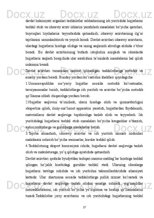 davlat hokimiyati organlari tashkilotlar rahbarlarining ish yuritishda hujjatlarini
tashkil etish va idoraviy arxiv ishlarini yaxshilash masalalari bo’yicha qarorlari,
buyruqlari   loyihalarini   tayyorlashda   qatnashish;   idoraviy   arxivlarning   ilg’or
tajribasini umumlashtirish va yoyish kiradi. Davlat arxivlari idoraviy arxivlarni,
ulardagi  hujjatlarni hisobga olishga va uning saqlanish ahvoliga alohida e’tibor
beradi.   Bu   davlat   arxivlarining   butlash   istiqbolini   aniqlash   va   idoralarda
hujjatlarni  saqlash bosqichida ular  asralishini  ta’minlash masalalarini hal  qilish
imkonini beradi.
Davlat   arxivlari   tomonidan   nazorat   qilinadigan   tashkilotlariga   metodik   va
amaliy yordam beradi. Bunday yordam ko’rsatishni shakllari quyidagicha:
1.Umumrespublika   me’yoriy   hujjatlar   asosida   metodik   ko’rsatmalar,
tavsiyanomalar   tuzish,   tashkilotlarga   ish   yuritish   va   arxivlar   bo’yicha   metodik
qo’llanma ishlab chiqarishga yordam berish.
2.Hujjatlar   saqlovini   ta’minlash,   ularni   hisobga   olish   va   qimmatdorligini
ekspertiza   qilish,   ilmiy-ma’lumot   apparatini   yaratish,   hujjatlardan   foydalanish,
materiallarni   davlat   saqloviga   topshirishga   tanlab   olish   va   tayyorlash.   Ish
yuritishdagi   hujjatlarni   tashkil   etish   masalalari   bo’yicha   kengashlar   o’tkazish,
ayrim xodimlarga va guruhlarga maslahatlar berish.
3.Tajriba   almashish,   idoraviy   arxivlar   va   ish   yuritish   xizmati   xodimlari
malakasini oshirish bo’yicha seminarlar, kurslar tashkil qilish.
4.Tashkilotning   ekspert   komissiyasi   ishida,   hujjatlarni   davlat   saqloviga   tanlab
olish va makulaturaga, yo’q qilishga ajratishda qatnashish.
Davlat arxivlari qoshida byudjetdan tashqari maxsus mablag’lar hisobiga tashkil
qilingan   ho’jalik   hisobidagi   guruhlar   tashkil   etadi.   Ularning   idoralarga
hujjatlarni   tartibga   solishda   va   ish   yuritishni   takomillashtirishda   ahamiyati
kattadir.   Ular   shartnoma   asosida   tashkilotlarga   pullik   xizmat   ko’rsatadi   va
hujjatlarni   davlat   saqloviga   tanlab   olishni   amalga   oshiradi,   yig’majildlar
nomenklaturasini,   ish   yuritish   bo’yicha   yo’riqnoma   va   boshqa   qo’llanmalarini
tuzadi.Tashkilotlar   joriy   arxivlarini   va   ish   yuritishdagi   hujjatlarning   tashkil
27
