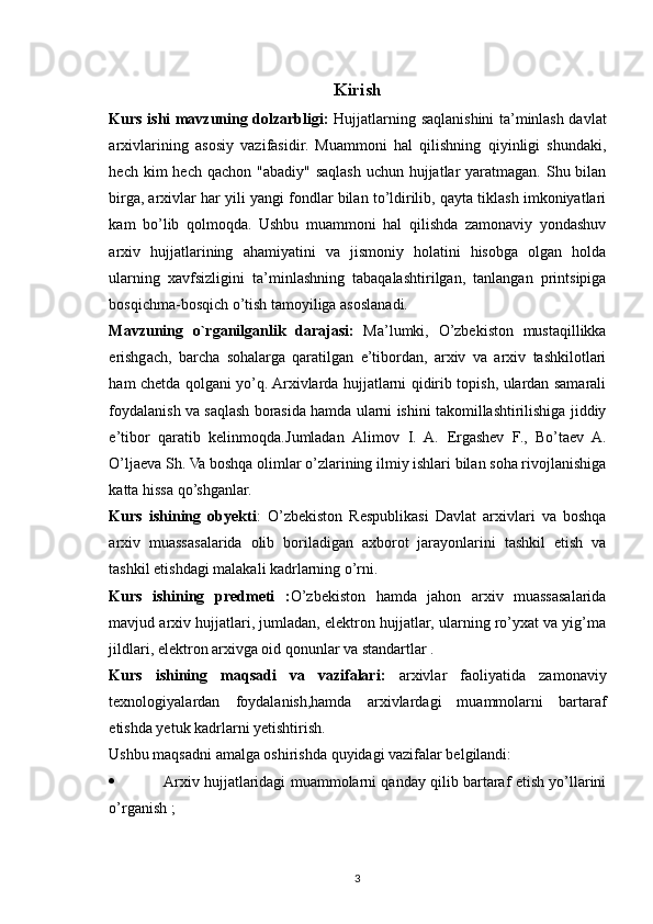 Kirish
Kurs ishi mavzuning dolzarbligi:   Hujjatlarning saqlanishini ta’minlash davlat
arxivlarining   asosiy   vazifasidir.   Muammoni   hal   qilishning   qiyinligi   shundaki,
hech kim  hech qachon  "abadiy" saqlash uchun  hujjatlar  yaratmagan. Shu bilan
birga, arxivlar har yili yangi fondlar bilan to’ldirilib, qayta tiklash imkoniyatlari
kam   bo’lib   qolmoqda.   Ushbu   muammoni   hal   qilishda   zamonaviy   yondashuv
arxiv   hujjatlarining   ahamiyatini   va   jismoniy   holatini   hisobga   olgan   holda
ularning   xavfsizligini   ta’minlashning   tabaqalashtirilgan,   tanlangan   printsipiga
bosqichma-bosqich o’tish tamoyiliga asoslanadi.
Mavzuning   o`rganilganlik   darajasi:   Ma’lumki,   O’zbekiston   mustaqillikka
erishgach,   barcha   sohalarga   qaratilgan   e’tibordan,   arxiv   va   arxiv   tashkilotlari
ham chetda qolgani yo’q. Arxivlarda hujjatlarni qidirib topish, ulardan samarali
foydalanish va saqlash borasida hamda ularni ishini takomillashtirilishiga jiddiy
e’tibor   qaratib   kelinmoqda. Jumladan   Alimov   I.   A.   Ergashev   F.,   Bo’taev   A.
O’ljaeva Sh.  Va boshqa olimlar o’zlarining ilmiy ishlari bilan soha rivojlanishiga
katta hissa qo’shganlar.
Kurs   ishining   obyekti :   O’zbekiston   Respublikasi   Davlat   arxivlari   va   boshqa
arxiv   muassasalarida   olib   boriladigan   axborot   jarayonlarini   tashkil   etish   va
tashkil etishdagi malakali kadrlarning o’rni.
Kurs   ishining   predmeti   : O’zbekiston   hamda   jahon   arxiv   muassasalarida
mavjud arxiv hujjatlari, jumladan, elektron hujjatlar, ularning ro’yxat va yig’ma
jildlari, elektron arxivga oid qonunlar va standartlar .
Kurs   ishining   maqsadi   va   vazifalari:   arxivlar   faoliyatida   zamonaviy
texnologiyalardan   foydalanish,hamda   arxivlardagi   muammolarni   bartaraf
etishda yetuk kadrlarni yetishtirish.
Ushbu maqsadni amalga oshirishda quyidagi vazifalar belgilandi: 
 Arxiv hujjatlaridagi muammolarni qanday qilib bartaraf etish yo’llarini
o’rganish ; 
3 