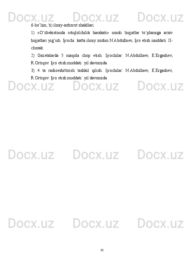 6-bo’lim; b) ilmiy-axborot shakllari.
1)   «O’zbekistonda   istiqlolchilik   harakati»   nomli   hujjatlar   to’plamiga   arxiv
hujjatlari yig’ish. Ijrochi: katta ilmiy xodim N.Abdullaev, Ijro etish muddati: II-
chorak.
2)   Gazetalarda   5   maqola   chop   etish.   Ijrochilar:   N.Abdullaev,   E.Ergashev,
R.Ortiqov. Ijro etish muddati: yil davomida.
3)   4   ta   radioeshittirish   tashkil   qilish.   Ijrochilar:   N.Abdullaev,   E.Ergashev,
R.Ortiqov. Ijro etish muddati: yil davomida.
31 