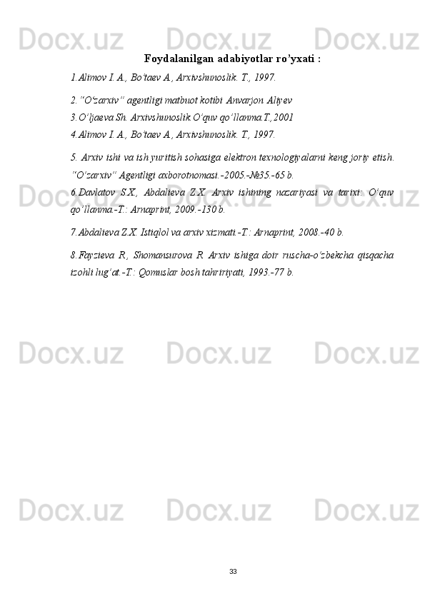 Foydalanilgan adabiyotlar ro’yxati :
1.Alimov I. A., Bo’taev A., Arxivshunoslik. T ., 1997.
2.“O zarxiv” agentligi matbuot kotibiʻ   Anvarjon   Aliyev
3.O’ljaeva Sh. Arxivshunoslik.O’quv qo’llanma.T.,2001
4.Alimov I. A., Bo’taev A., Arxivshunoslik. T., 1997.
5. Arxiv ishi va ish yuritish sohasiga elektron texnologiyalarni keng joriy etish .
“O’zarxiv” Agentligi axborotnomasi.-2005.-№35.-65 b.
6.Davlatov   S.X.,   Abdalieva   Z.X.   Arxiv   ishining   nazariyasi   va   tarixi:   O’quv
qo’llanma.-T.: Arnaprint, 2009.-130 b.
7.Abdalieva Z.X. Istiqlol va arxiv xizmati.-T.: Arnaprint, 2008.-40 b.
8.Fayzieva   R.,   Shomansurova   R.  Arxiv   ishiga   doir   ruscha-o’zbekcha   qisqacha
izohli lug’at.-T.: Qomuslar bosh tahririyati, 1993.-77 b.
33 