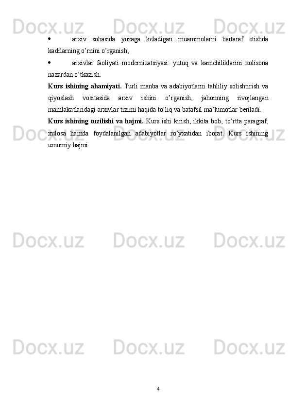  arxiv   sohasida   yuzaga   keladigan   muammolarni   bartaraf   etishda
kadrlarning o’rnini o’rganish; 
 arxivlar   faoliyati   modernizatsiyasi:   yutuq   va   kamchiliklarini   xolisona
nazardan o’tkazish. 
Kurs   ishining   ahamiyati.   Turli   manba   va   adabiyotlarni   tahliliy  solishtirish   va
qiyoslash   vositasida   arxiv   ishini   o’rganish,   jahonning   rivojlangan
mamlakatlaridagi arxivlar tizimi haqida to’liq va batafsil ma’lumotlar beriladi.
Kurs ishining tuzilishi  va hajmi.   Kurs ishi  kirish, ikkita bob, to’rtta paragraf,
xulosa   hamda   foydalanilgan   adabiyotlar   ro’yxatidan   iborat.   Kurs   ishining
umumiy hajmi 
4 