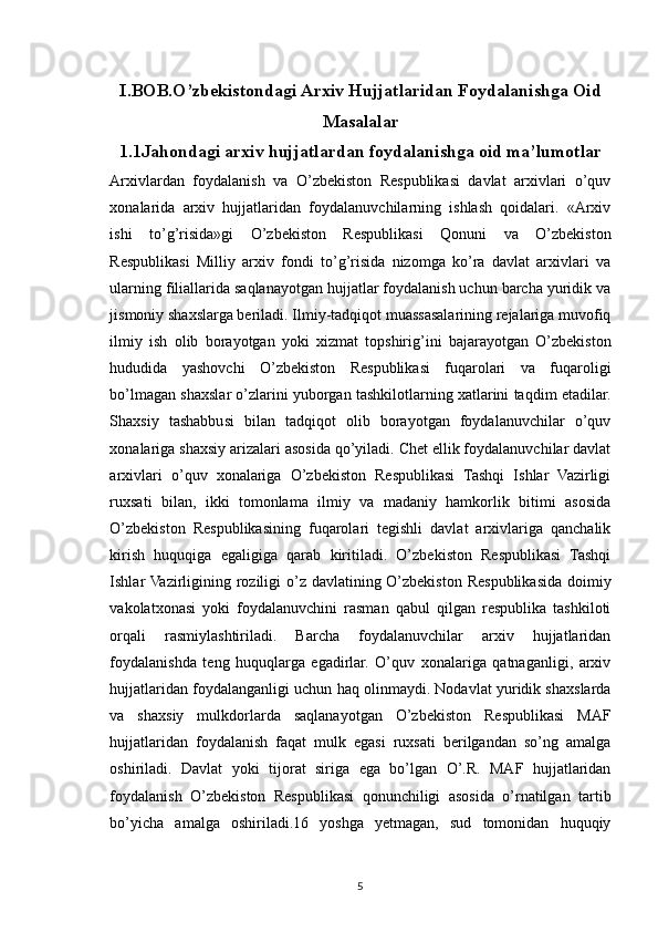 I.BOB.O’zbekistondagi Arxiv Hujjatlaridan Foydalanishga Oid
Masalalar
1.1Jahondagi arxiv hujjatlardan foydalanishga oid ma’lumotlar 
Arxivlardan   foydalanish   va   O’zbekiston   Respublikasi   davlat   arxivlari   o’quv
xonalarida   arxiv   hujjatlaridan   foydalanuvchilarning   ishlash   qoidalari.   «Arxiv
ishi   to’g’risida»gi   O’zbekiston   Respublikasi   Qonuni   va   O’zbekiston
Respublikasi   Milliy   arxiv   fondi   to’g’risida   nizomga   ko’ra   davlat   arxivlari   va
ularning filiallarida saqlanayotgan hujjatlar foydalanish uchun barcha yuridik va
jismoniy shaxslarga beriladi. Ilmiy-tadqiqot muassasalarining rejalariga muvofiq
ilmiy   ish   olib   borayotgan   yoki   xizmat   topshirig’ini   bajarayotgan   O’zbekiston
hududida   yashovchi   O’zbekiston   Respublikasi   fuqarolari   va   fuqaroligi
bo’lmagan shaxslar o’zlarini yuborgan tashkilotlarning xatlarini taqdim etadilar.
Shaxsiy   tashabbusi   bilan   tadqiqot   olib   borayotgan   foydalanuvchilar   o’quv
xonalariga shaxsiy arizalari asosida qo’yiladi. Chet ellik foydalanuvchilar davlat
arxivlari   o’quv   xonalariga   O’zbekiston   Respublikasi   Tashqi   Ishlar   Vazirligi
ruxsati   bilan,   ikki   tomonlama   ilmiy   va   madaniy   hamkorlik   bitimi   asosida
O’zbekiston   Respublikasining   fuqarolari   tegishli   davlat   arxivlariga   qanchalik
kirish   huquqiga   egaligiga   qarab   kiritiladi.   O’zbekiston   Respublikasi   Tashqi
Ishlar Vazirligining roziligi  o’z davlatining O’zbekiston Respublikasida doimiy
vakolatxonasi   yoki   foydalanuvchini   rasman   qabul   qilgan   respublika   tashkiloti
orqali   rasmiylashtiriladi.   Barcha   foydalanuvchilar   arxiv   hujjatlaridan
foydalanishda   teng   huquqlarga   egadirlar.   O’quv   xonalariga   qatnaganligi,   arxiv
hujjatlaridan foydalanganligi uchun haq olinmaydi. Nodavlat yuridik shaxslarda
va   shaxsiy   mulkdorlarda   saqlanayotgan   O’zbekiston   Respublikasi   MAF
hujjatlaridan   foydalanish   faqat   mulk   egasi   ruxsati   berilgandan   so’ng   amalga
oshiriladi.   Davlat   yoki   tijorat   siriga   ega   bo’lgan   O’.R.   MAF   hujjatlaridan
foydalanish   O’zbekiston   Respublikasi   qonunchiligi   asosida   o’rnatilgan   tartib
bo’yicha   amalga   oshiriladi.16   yoshga   yetmagan,   sud   tomonidan   huquqiy
5 