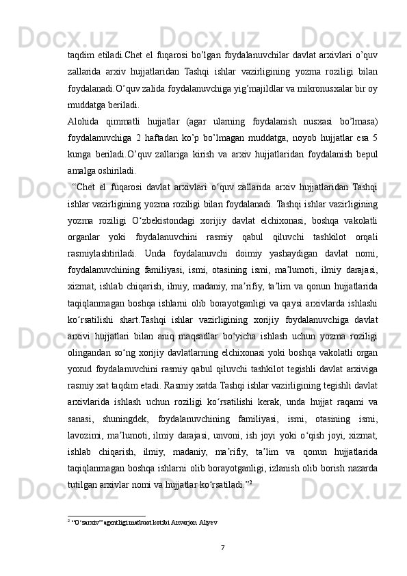 taqdim   etiladi.Chet   el   fuqarosi   bo’lgan   foydalanuvchilar   davlat   arxivlari   o’quv
zallarida   arxiv   hujjatlaridan   Tashqi   ishlar   vazirligining   yozma   roziligi   bilan
foydalanadi.O’quv zalida foydalanuvchiga yig’majildlar va mikronusxalar bir oy
muddatga beriladi.
Alohida   qimmatli   hujjatlar   (agar   ularning   foydalanish   nusxasi   bo’lmasa)
foydalanuvchiga   2   haftadan   ko’p   bo’lmagan   muddatga,   noyob   hujjatlar   esa   5
kunga   beriladi.O’quv   zallariga   kirish   va   arxiv   hujjatlaridan   foydalanish   bepul
amalga oshiriladi.
  “Chet   el   fuqarosi   davlat   arxivlari   o quv   zallarida   arxiv   hujjatlaridan   Tashqiʻ
ishlar vazirligining yozma roziligi bilan foydalanadi. Tashqi ishlar vazirligining
yozma   roziligi   O zbekistondagi   xorijiy   davlat   elchixonasi,   boshqa   vakolatli	
ʻ
organlar   yoki   foydalanuvchini   rasmiy   qabul   qiluvchi   tashkilot   orqali
rasmiylashtiriladi.   Unda   foydalanuvchi   doimiy   yashaydigan   davlat   nomi,
foydalanuvchining   familiyasi,   ismi,   otasining   ismi,   ma lumoti,   ilmiy   darajasi,	
ʼ
xizmat,   ishlab   chiqarish,   ilmiy,   madaniy,   ma rifiy,   ta lim   va   qonun   hujjatlarida	
ʼ ʼ
taqiqlanmagan   boshqa   ishlarni   olib   borayotganligi   va   qaysi   arxivlarda   ishlashi
ko rsatilishi   shart.Tashqi   ishlar   vazirligining   xorijiy   foydalanuvchiga   davlat	
ʻ
arxivi   hujjatlari   bilan   aniq   maqsadlar   bo yicha   ishlash   uchun   yozma   roziligi	
ʻ
olingandan  so ng  xorijiy  davlatlarning  elchixonasi   yoki   boshqa  vakolatli  organ	
ʻ
yoxud   foydalanuvchini   rasmiy   qabul   qiluvchi   tashkilot   tegishli   davlat   arxiviga
rasmiy xat taqdim etadi. Rasmiy xatda Tashqi ishlar vazirligining tegishli davlat
arxivlarida   ishlash   uchun   roziligi   ko rsatilishi   kerak,   unda   hujjat   raqami   va	
ʻ
sanasi,   shuningdek,   foydalanuvchining   familiyasi,   ismi,   otasining   ismi,
lavozimi,   ma lumoti,   ilmiy   darajasi,   unvoni,   ish   joyi   yoki   o qish   joyi,   xizmat,	
ʼ ʻ
ishlab   chiqarish,   ilmiy,   madaniy,   ma rifiy,   ta lim   va   qonun   hujjatlarida	
ʼ ʼ
taqiqlanmagan boshqa ishlarni olib borayotganligi, izlanish olib borish nazarda
tutilgan arxivlar nomi va hujjatlar ko rsatiladi.”	
ʻ 2
2
 “O zarxiv” agentligi matbuot kotibi	
ʻ   Anvarjon   Aliyev
7 