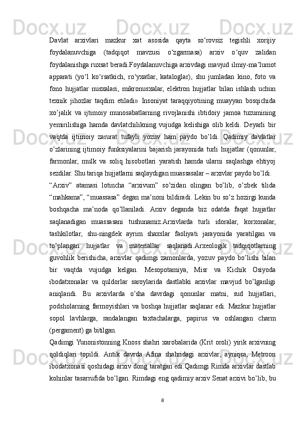 Davlat   arxivlari   mazkur   xat   asosida   qayta   so rovsiz   tegishli   xorijiyʻ
foydalanuvchiga   (tadqiqot   mavzusi   o zgarmasa)   arxiv   o quv   zalidan	
ʻ ʻ
foydalanishga ruxsat beradi.Foydalanuvchiga arxivdagi mavjud ilmiy-ma lumot	
ʼ
apparati   (yo l   ko rsatkich,   ro yxatlar,   kataloglar),   shu   jumladan   kino,   foto   va	
ʻ ʻ ʻ
fono   hujjatlar   nusxalari,   mikronusxalar,   elektron   hujjatlar   bilan   ishlash   uchun
texnik   jihozlar   taqdim   etiladi»   Insoniyat   taraqqiyotining   muayyan   bosqichida
xo’jalik   va   ijtimoiy   munosabatlarning   rivojlanishi   ibtidoiy   jamoa   tuzumining
yemirilishiga   hamda   davlatchilikning   vujudga   kelishiga   olib   keldi.   Deyarli   bir
vaqtda   ijtimoiy   zarurat   tufayli   yozuv   ham   paydo   bo’ldi.   Qadimiy   davlatlar
o’zlarining   ijtimoiy   funksiyalarini   bajarish   jarayonida   turli   hujjatlar   (qonunlar,
farmonlar,   mulk   va   soliq   hisobotlari   yaratish   hamda   ularni   saqlashga   ehtiyoj
sezdilar. Shu tariqa hujjatlarni saqlaydigan muassasalar – arxivlar paydo bo’ldi.
“Arxiv”   atamasi   lotincha   “arxivum”   so’zidan   olingan   bo’lib,   o’zbek   tilida
“mahkama”, “muassasa” degan ma’noni bildiradi. Lekin bu so’z hozirgi kunda
boshqacha   ma’noda   qo’llaniladi.   Arxiv   deganda   biz   odatda   faqat   hujjatlar
saqlanadigan   muassasani   tushunamiz.Arxivlarda   turli   idoralar,   korxonalar,
tashkilotlar,   shu-ningdek   ayrim   shaxslar   faoliyati   jarayonida   yaratilgan   va
to’plangan   hujjatlar   va   materiallar   saqlanadi.Arxeologik   tadqiqotlarning
guvohlik   berishicha,   arxivlar   qadimgi   zamonlarda,   yozuv   paydo   bo’lishi   bilan
bir   vaqtda   vujudga   kelgan.   Mesopotamiya,   Misr   va   Kichik   Osiyoda
ibodatxonalar   va   quldorlar   saroylarida   dastlabki   arxivlar   mavjud   bo’lganligi
aniqlandi.   Bu   arxivlarda   o’sha   davrdagi   qonunlar   matni,   sud   hujjatlari,
podsholarning   farmoyishlari   va   boshqa   hujjatlar   saqlanar   edi.   Mazkur   hujjatlar
sopol   lavhlarga,   randalangan   taxtachalarga,   papirus   va   oshlangan   charm
(pergament) ga bitilgan.
Qadimgi Yunonistonning Knoss shahri  xarobalarida (Krit oroli)  yirik arxivning
qoldiqlari   topildi.   Antik   davrda   Afina   shahridagi   arxivlar,   ayniqsa,   Metroon
ibodatxonasi qoshidagi arxiv dong taratgan edi.Qadimgi Rimda arxivlar dastlab
kohinlar tasarrufida bo’lgan. Rimdagi eng qadimiy arxiv Senat arxivi bo’lib, bu
8 