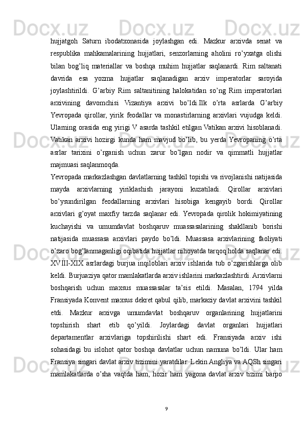 hujjatgoh   Saturn   ibodatxonasida   joylashgan   edi.   Mazkur   arxivda   senat   va
respublika   mahkamalarining   hujjatlari,   senzorlarning   aholini   ro’yxatga   olishi
bilan   bog’liq   materiallar   va   boshqa   muhim   hujjatlar   saqlanardi.   Rim   saltanati
davrida   esa   yozma   hujjatlar   saqlanadigan   arxiv   imperatorlar   saroyida
joylashtirildi.   G’arbiy   Rim   saltanitining   halokatidan   so’ng   Rim   imperatorlari
arxivining   davomchisi   Vizantiya   arxivi   bo’ldi.Ilk   o’rta   asrlarda   G’arbiy
Yevropada   qirollar,   yirik   feodallar   va   monastirlarning   arxivlari   vujudga   keldi.
Ularning orasida eng yirigi V asarda tashkil  etilgan Vatikan arxivi hisoblanadi.
Vatikan   arxivi   hozirgi   kunda   ham   mavjud   bo’lib,   bu   yerda  Yevropaning   o’rta
asrlar   tarixini   o’rganish   uchun   zarur   bo’lgan   nodir   va   qimmatli   hujjatlar
majmuasi saqlanmoqda.
Yevropada markazlashgan davlatlarning tashkil topishi va rivojlanishi natijasida
mayda   arxivlarning   yiriklashish   jarayoni   kuzatiladi.   Qirollar   arxivlari
bo’ysundirilgan   feodallarning   arxivlari   hisobiga   kengayib   bordi.   Qirollar
arxivlari   g’oyat   maxfiy   tarzda   saqlanar   edi.  Yevropada   qirolik   hokimiyatining
kuchayishi   va   umumdavlat   boshqaruv   muassasalarining   shakllanib   borishi
natijasida   muassasa   arxivlari   paydo   bo’ldi.   Muassasa   arxivlarining   faoliyati
o’zaro bog’lanmaganligi oqibatida hujjatlar nihoyatda tarqoq holda saqlanar edi.
XVIII-XIX   asrlardagi   burjua   inqiloblari   arxiv   ishlarida   tub   o’zgarishlarga   olib
keldi. Burjuaziya qator mamlakatlarda arxiv ishlarini markazlashtirdi. Arxivlarni
boshqarish   uchun   maxsus   muassasalar   ta’sis   etildi.   Masalan,   1794   yilda
Fransiyada Konvent maxsus dekret qabul qilib, markaziy davlat arxivini tashkil
etdi.   Mazkur   arxivga   umumdavlat   boshqaruv   organlarining   hujjatlarini
topshirish   shart   etib   qo’yildi.   Joylardagi   davlat   organlari   hujjatlari
departamentlar   arxivlariga   topshirilishi   shart   edi.   Fransiyada   arxiv   ishi
sohasidagi   bu   islohot   qator   boshqa   davlatlar   uchun   namuna   bo’ldi.   Ular   ham
Fransiya singari davlat arxiv tizimini yaratdilar. Lekin Angliya va AQSh singari
mamlakatlarda   o’sha   vaqtda   ham,   hozir   ham   yagona   davlat   arxiv   tizimi   barpo
9 