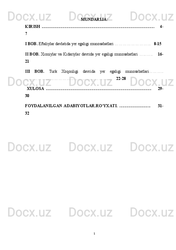 MUNDARIJA:
KIRISH   ........................................................................................................ .....        4-
7
I BOB.  Eftaliylar davlatida yer egaligi munosabatlari ……………………...    8-15
II BOB.   Xioniylar va Kidariylar davrida yer egaligi munosabatlari …... …..        16-
21
III   BOB.   Turk   Xoqonligi   davrida   yer   egaligi   munosabatlari………..
……………………………...………………….……     22-28
  XULOSA   .................................................................................................... ..         29 -
30
FOYDALANILGAN   ADABIYOTLAR.RO‘YXATI.   ........................... .. .           31-
32
1 