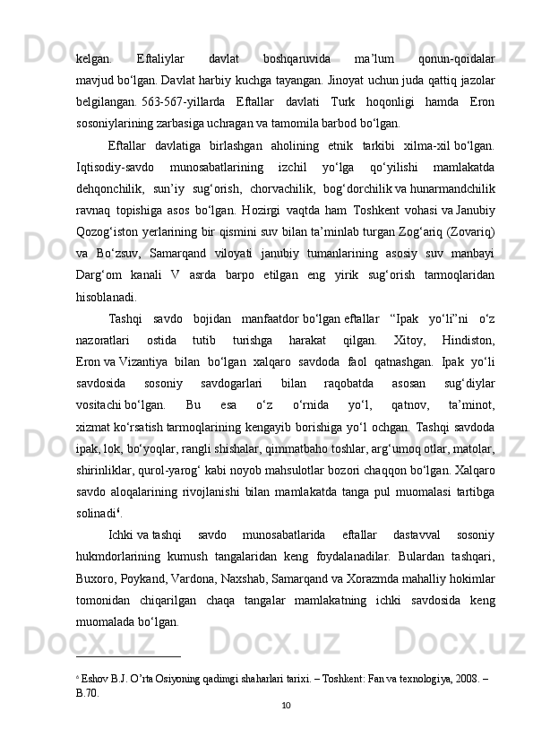 kelgan.   Eftaliylar   davlat   boshqaruvida   ma’lum   qonun-qoidalar
mavjud   bo‘lgan.   Davlat harbiy kuchga tayangan.   Jinoyat uchun juda qattiq jazolar
belgilangan.   563-567-yillarda   Eftallar   davlati   Turk   hoqonligi   hamda   Eron
sosoniylarining zarbasiga uchragan   va   tamomila barbod bo‘lgan.
Eftallar   davlatiga   birlashgan   aholining   etnik   tarkibi   xilma-xil   bo‘lgan.
Iqtisodiy-savdo   munosabatlarining   izchil   yo‘lga   qo‘yilishi   mamlakatda
dehqonchilik,   sun’iy   sug‘orish,   chorvachilik,   bog‘dorchilik   va   hunarmandchilik
ravnaq   topishiga   asos   bo‘lgan.   Hozirgi   vaqtda   ham   Toshkent   vohasi   va   Janubiy
Qozog‘iston yerlarining bir qismini suv bilan ta’minlab turgan Zog‘ariq (Zovariq)
va   Bo‘zsuv,   Samarqand   viloyati   janubiy   tumanlarining   asosiy   suv   manbayi
Darg‘om   kanali   V   asrda   barpo   etilgan   eng   yirik   sug‘orish   tarmoqlaridan
hisoblanadi.
Tashqi   savdo   bojidan   manfaatdor   bo‘lgan   eftallar   “Ipak   yo‘li”ni   o‘z
nazoratlari   ostida   tutib   turishga   harakat   qilgan.   Xitoy,   Hindiston,
Eron   va   Vizantiya   bilan   bo‘lgan   xalqaro   savdoda   faol   qatnashgan.   Ipak   yo‘li
savdosida   sosoniy   savdogarlari   bilan   raqobatda   asosan   sug‘diylar
vositachi   bo‘lgan.   Bu   esa   o‘z   o‘rnida   yo‘l,   qatnov,   ta’minot,
xizmat   ko‘rsatish   tarmoqlarining  kengayib   borishiga   yo‘l   ochgan.   Tashqi   savdoda
ipak, lok, bo‘yoqlar, rangli shishalar, qimmatbaho toshlar, arg‘umoq otlar, matolar,
shirinliklar, qurol-yarog‘ kabi   noyob mahsulotlar bozori chaqqon bo‘lgan.   Xalqaro
savdo   aloqalarining   rivojlanishi   bilan   mamlakatda   tanga   pul   muomalasi   tartibga
solinadi 6
.
Ichki   va   tashqi   savdo   munosabatlarida   eftallar   dastavval   sosoniy
hukmdorlarining   kumush   tangalaridan   keng   foydalanadilar.   Bulardan   tashqari,
Buxoro, Poykand, Vardona, Naxshab, Samarqand   va   Xorazmda mahalliy hokimlar
tomonidan   chiqarilgan   chaqa   tangalar   mamlakatning   ichki   savdosida   keng
muomalada bo‘lgan.
6
  Eshov B.J. O’rta Osiyoning qadimgi shaharlari tarixi. – Toshkent: Fan va texnologiya, 2008. – 
B.70.
10 