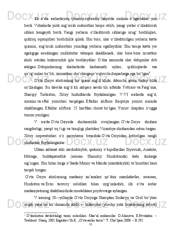 Ilk   o‘rta   asrlardayoq   ijtimoiy-iqtisodiy   hayotda   muhim   o‘zgarishlar   yuz
berdi.   Vohalarda yirik sug‘orish inshootlari barpo etilib, yangi yerlar o‘zlashtirish
ishlari   kengayib   bordi.   Yangi   yerlarni   o‘zlashtirish   ishlariga   urug‘   boshliqlari,
qishloq   oqsoqollari   boshchilik   qiladi.   Shu   bois,   ular   o‘zlashtirilgan   yerlarni   katta
qismini,   sug‘orish   inshootlari   yonidagi   yerlarni   egallaydilar.   Shu   tariqa   katta   yer
egaligiga   asoslangan   mulkdorlar   tabaqasi   shakllanadi,   ular   bora-bora   ziroatkor
aholi   ustidan   hukmronlik   qila   boshlaydilar.   O‘sha   zamonda   ular   dehqonlar   deb
atalgan.   Dehqonlarning   shaharlarda   hashamatli   uylari,   qishloqlarda   esa
qo‘rg‘onlari bo‘lib, xizmatkor-cho‘rilargaqo‘riqlovchichoparlarga ega bo‘lgan 7
.
O‘rta   Osiyo   aholisining   bir   qismi   sug‘d   tilida,   ikkinchi   qismi   turkiy   tilda
so‘zlashgan. Bu davrda sug‘d tili xalqaro savdo tili sifatida Yettisuv   va   Farg‘ona,
Sharqiy   Turkiston,   Xitoy   hududlarida   foydalanilgan.   V-VI   asrlarda   sug‘d,
xorazm   va   eftal   yozuvlari   tarqalgan.   Eftallar   alifbosi   Baqtriya   yozuvi   asosida
shakllangan.   Eftallar   alifbosi   25   harfdan   iborat   bo‘lgan.   Yozuv   chapdan   o‘ngga
tomon yozilgan.
V   asrda   O‘rta   Osiyoda   shishasozlik   rivojlangan.   O‘rta   Osiyo   shishasi
rangdorligi, yarqit oq t igi va tiniqligi jihatidan Vizantiya shishasidan ustun turgan.
Xitoy   imperatorlari   o‘z   saroylarini   bezashda   O‘rta   Osiyodan   keltirilgan   rangli
shishadan foydalanganlar.
Ulkan saltanat  ahli zardushtiylik, qadimiy e’tiqodlardan Siyovush, Anahita,
Mitraga,   buddaparastlik   (asosan   Shimoliy   Hindistonda)   kabi   dinlarga
sig‘ingan.   Shu bilan birga o‘lkada Moniy   va   Mazda (mazdakiylik) ta’limotlari ham
tarqab borgan.
  O‘rta   Osiyo   aholisining   madaniy   an’analari   qo‘shni   mamlakatlar,   xususan,
Hindiston   va   Eron   tasviriy   uslublari   bilan   uyg‘unlashib,   ilk   o‘rta   asrlar
madaniyatining shakllanishida mustahkam poydevorga aylangan.
V   asrning   20—yillarida   O‘rta   Osiyoga   Sharqdan   Sirdaryo   va   Orol   bo‘ylari
orqali yana bir ko‘chmanchi ahdli — kidariylar (yuechji yoki toxarlarning avlodi)
7
  O‘zbekiston   davlatchiligi   tarixi   ocherklari.   Mas’ul   muharrirlar:   D.Alimova,   E.Rtveladze.   –
Toshkent: Sharq, 2001. Ergashev Sh.E. ,,O‘rta asrlar tarixi’’ T.:Cho‘lpon.2008. – B.292.
11 