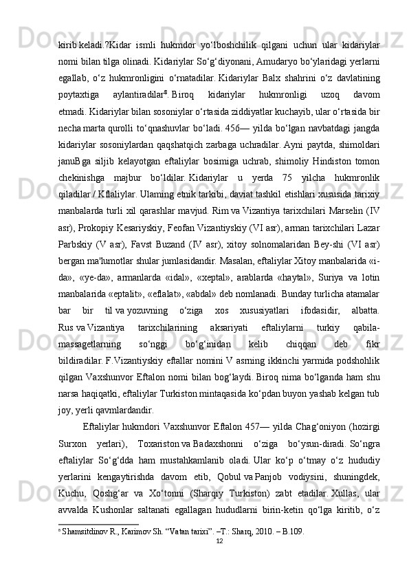 kirib   keladi.?Kidar   ismli   hukmdor   yo‘lboshchilik   qilgani   uchun   ular   kidariylar
nomi bilan tilga olinadi.   Kidariylar So‘g‘diyonani, Amudaryo bo‘ylaridagi yerlarni
egallab,   o‘z   hukmronligini   o‘rnatadilar.   Kidariylar   Balx   shahrini   o‘z   davlatining
poytaxtiga   aylantiradilar 8
.   Biroq   kidariylar   hukmronligi   uzoq   davom
etmadi.   Kidariylar bilan sosoniylar o‘rtasida ziddiyatlar kuchayib, ular o‘rtasida bir
necha   marta   qurolli   to‘qnashuvlar   bo‘ladi.   456—   yilda   bo‘lgan   navbatdagi   jangda
kidariylar   sosoniylardan   qaqshatqich   zarbaga   uchradilar.   Ayni   paytda,   shimoldari
januBga   siljib   kelayotgan   eftaliylar   bosimiga   uchrab,   shimoliy   Hindiston   tomon
chekinishga   majbur   bo‘ldilar.   Kidariylar   u   yerda   75   yilcha   hukmronlik
qiladilar./   Kflaliylar.   Ulaming etnik tarkibi, daviat tashkil etishlari xususida tarixiy
manbalarda turli  xil   qarashlar  mavjud.   Rim   va   Vizantiya  tarixchilari  Marselin   (IV
asr), Prokopiy Kesariyskiy, Feofan Vizantiyskiy (VI asr), arman tarixchilari Lazar
Parbskiy   (V   asr),   Favst   Buzand   (IV   asr),   xitoy   solnomalaridan   Bey-shi   (VI   asr)
bergan ma'lumotlar shular jumlasidandir. Masalan, eftaliylar Xitoy manbalarida «i-
da»,   «ye-da»,   armanlarda   «idal»,   «xeptal»,   arablarda   «haytal»,   Suriya   va   lotin
manbalarida «eptalit», «eflalat», «abdal» deb nomlanadi. Bunday turlicha atamalar
bar   bir   til   va   yozuvning   o‘ziga   xos   xususiyatlari   ifodasidir,   albatta.
Rus   va   Vizantiya   tarixchilarining   aksariyati   eftaliylarni   turkiy   qabila-
massagetlarning   so‘nggi   bo‘g‘inidan   kelib   chiqqan   deb   fikr
bildiradilar.   F.Vizantiyskiy eftallar nomini V asrning ikkinchi yarmida podshohlik
qilgan   Vaxshunvor   Eftalon   nomi   bilan   bog‘laydi.   Biroq   nima   bo‘lganda   ham   shu
narsa haqiqatki, eftaliylar Turkiston mintaqasida ko‘pdan buyon yashab kelgan tub
joy, yerli qavmlardandir.
Eftaliylar  hukmdori   Vaxshunvor  Eftalon  457—  yilda  Chag‘oniyon  (hozirgi
Surxon   yerlari),   Toxariston   va   Badaxshonni   o‘ziga   bo‘ysun-diradi.   So‘ngra
eftaliylar   So‘g‘dda   ham   mustahkamlanib   oladi.   Ular   ko‘p   o‘tmay   o‘z   hududiy
yerlarini   kengaytirishda   davom   etib,   Qobul   va   Panjob   vodiysini,   shuningdek,
Kuchu,   Qoshg‘ar   va   Xo‘tonni   (Sharqiy   Turkiston)   zabt   etadilar.   Xullas,   ular
avvalda   Kushonlar   saltanati   egallagan   hududlarni   birin-ketin   qo‘lga   kiritib,   o‘z
8
  Shamsitdinov R., Karimov Sh. “Vatan tarixi”.  –T.:  Sharq, 2010. – B.109.
12 