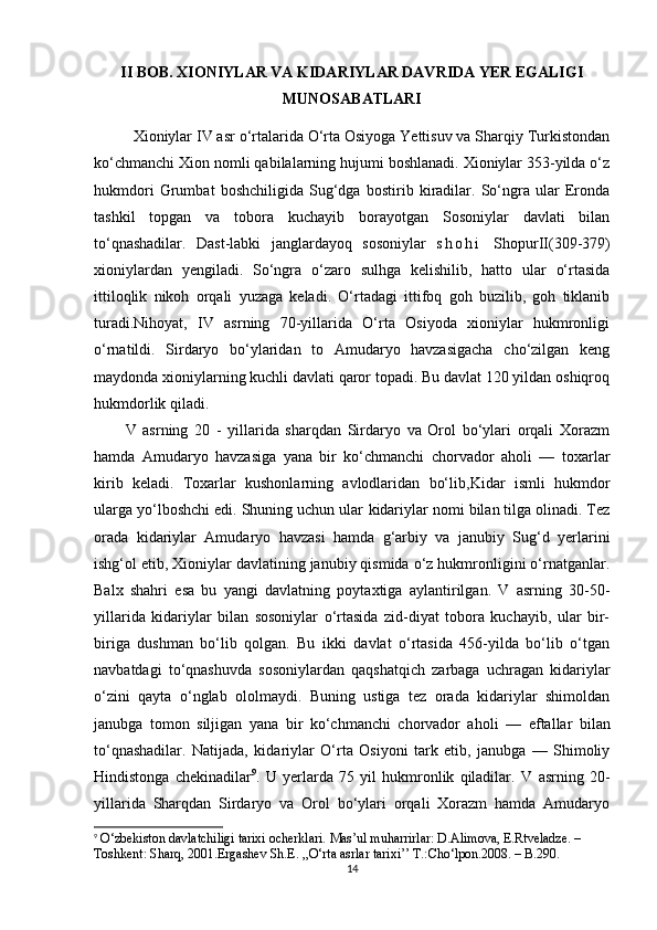 II BOB. XIONIYLAR VA KIDARIYLAR DAVRIDA YER EGALIGI
MUNOSABATLARI
Xioniylar IV asr o‘rtalarida O‘rta Osiyoga Yettisuv va Sharqiy Turkistondan
ko‘chmanchi  Xion  nomli qabilalarning hujumi boshlanadi. Xioniylar 353-yilda o‘z
hukmdori   Grumbat   boshchiligida   Sug‘dga   bostirib   kiradilar.   So‘ngra   ular   Eronda
tashkil   topgan   va   tobora   kuchayib   borayotgan   Sosoniylar   davlati   bilan
to‘qnashadilar.   Dast-labki   janglardayoq   sosoniylar   s h o h i   ShopurII (309-379)
xioniylardan   yengiladi.   So‘ngra   o‘zaro   sulhga   kelishilib,   hatto   ular   o‘rtasida
ittiloqlik   nikoh   orqali   yuzaga   keladi.   O‘rtadagi   ittifoq   goh   buzilib,   goh   tiklanib
turadi. Nihoyat,   IV   asrning   70-yillarida   O‘rta   Osiyoda   xioniylar   hukmronligi
o‘rnatildi.   Sirdaryo   bo‘ylaridan   to   Amudaryo   havzasigacha   cho‘zilgan   keng
maydonda xioniylarning kuchli davlati qaror topadi. Bu davlat 120 yildan oshiqroq
hukmdorlik qiladi.
V   asrning   20   -   yillarida   sharqdan   Sirdaryo   va   Orol   bo‘ylari   orqali   Xorazm
hamda   Amudaryo   havzasiga   yana   bir   ko‘chmanchi   chorvador   aholi   —   toxarlar
kirib   keladi.   Toxarlar   kushonlarning   avlodlaridan   bo‘lib, Kidar   ismli   hukmdor
ularga yo‘lboshchi edi. Shuning uchun ular  kidariylar  nomi bilan tilga olinadi. Tez
orada   kidariylar   Amudaryo   havzasi   hamda   g‘arbiy   va   janubiy   Sug‘d   yerlarini
ishg‘ol etib, Xioniylar davlatining janubiy qismida o‘z hukmronligini o‘rnatganlar.
Balx   shahri   esa   bu   yangi   davlatning   poytaxtiga   aylantirilgan.   V   asrning   30-50-
yillarida   kidariylar   bilan   sosoniylar   o‘rtasida   zid-diyat   tobora   kuchayib,   ular   bir-
biriga   dushman   bo‘lib   qolgan.   Bu   ikki   davlat   o‘rtasida   456-yilda   bo‘lib   o‘tgan
navbatdagi   to‘qnashuvda   sosoniylardan   qaqshatqich   zarbaga   uchragan   kidariylar
o‘zini   qayta   o‘nglab   ololmaydi.   Buning   ustiga   tez   orada   kidariylar   shimoldan
janubga   tomon   siljigan   yana   bir   ko‘chmanchi   chorvador   aholi   —   eftallar   bilan
to‘qnashadilar.   Natijada,   kidariylar   O‘rta   Osiyoni   tark   etib,   janubga   —   Shimoliy
Hindistonga   chekinadilar 9
.   U   yerlarda   75   yil   hukmronlik   qiladilar.   V   asrning   20-
yillarida   Sharqdan   Sirdaryo   va   Orol   bo‘ylari   orqali   Xorazm   hamda   Amudaryo
9
  O‘zbekiston davlatchiligi tarixi ocherklari. Mas’ul muharrirlar: D.Alimova, E.Rtveladze. – 
Toshkent: Sharq, 2001. Ergashev Sh.E. ,,O‘rta asrlar tarixi’’ T.:Cho‘lpon.2008. – B.290.
14 