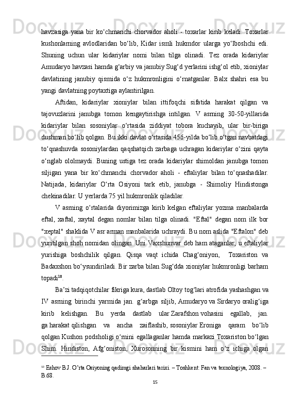 havzasiga   yana   bir   ko‘chmanchi   chorvador   aholi   -   toxarlar   kirib   keladi.   Toxarlar
kushonlarning   avlodlaridan   bo‘lib,   Kidar   ismli   hukmdor   ularga   yo‘lboshchi   edi.
Shuning   uchun   ular   kidariylar   nomi   bilan   tilga   olinadi.   Tez   orada   kidariylar
Amudaryo havzasi hamda g‘arbiy va janubiy Sug‘d yerlarini ishg‘ol etib, xioniylar
davlatining   janubiy   qismida   o‘z   hukmronligini   o‘rnatganlar.   Balx   shahri   esa   bu
yangi davlatning poytaxtiga aylantirilgan.
Aftidan,   kidariylar   xioniylar   bilan   ittifoqchi   sifatida   harakat   qilgan   va
tajovuzlarini   janubga   tomon   kengaytirishga   intilgan.   V   asrning   30-50-yillarida
kidariylar   bilan   sosoniylar   o‘rtasida   ziddiyat   tobora   kuchayib,   ular   bir-biriga
dushman bo‘lib qolgan. Bu ikki davlat o‘rtasida 456-yilda bo‘lib o‘tgan navbatdagi
to‘qnashuvda   sosoniylardan   qaqshatqich   zarbaga   uchragan   kidariylar   o‘zini   qayta
o‘nglab   ololmaydi.   Buning   ustiga   tez   orada   kidariylar   shimoldan   janubga   tomon
siljigan   yana   bir   ko‘chmanchi   chorvador   aholi   -   eftaliylar   bilan   to‘qnashadilar.
Natijada,   kidariylar   O‘ rta   Osiyoni   tark   etib,   janubga   -   Shimoliy   Hindistonga
chekinadilar. U yerlarda 75 yil hukmronlik qiladilar. 
V   asrning   o‘rtalarida   diyorimizga   kirib   kelgan   eftaliylar   yozma   manbalarda
eftal,   xaftal,   xaytal   degan   nomlar   bilan   tilga   olinadi.   "Eftal"   degan   nom   ilk   bor
"xeptal" shaklida  V  asr arman manbalarida uchraydi. Bu nom aslida "Eftalon" deb
yuritilgan shoh nomidan olingan. Uni   Vaxshunvar   deb ham ataganlar, u eftaliylar
yurishiga   boshchilik   qilgan.   Qisqa   vaqt   ichida   Chag‘oniyon,     Toxariston   va
Badaxshon bo‘ysundiriladi. Bir zarba bilan Sug‘dda xioniylar hukmronligi barham
topadi 10
.
Ba zi tadqiqotchilar fikriga kura, dastlabʼ   Oltoy   tog lari atrofida yashashgan va	ʻ
IV   asrning   birinchi   yarmida   jan.   g arbga   siljib,	
ʻ   Amudaryo   va   Sirdaryo   oralig iga	ʻ
kirib   kelishgan.   Bu   yerda   dastlab   ular   Zarafshon   vohasini   egallab,   jan.
ga   harakat   qilishgan   va   ancha   zaiflashib,   sosoniylar   Eroniga   qaram   bo lib
ʻ
qolgan   Kushon   podsholigi   o rnini   egallaganlar   hamda   markazi	
ʻ   Toxariston   bo lgan	ʻ
Shim.   Hindiston,   Afg oniston,   Xurosonning   bir   kismini   ham   o z   ichiga   olgan	
ʻ ʻ
10
  Eshov B.J. O’rta Osiyoning qadimgi shaharlari tarixi. – Toshkent: Fan va texnologiya, 2008. – 
B.68.
15 