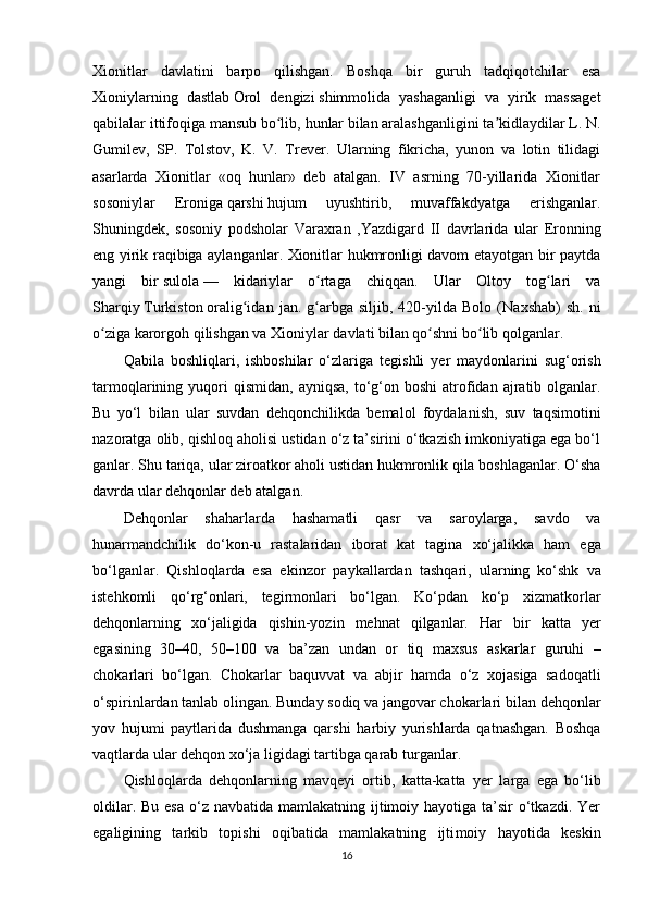 Xionitlar   davlatini   barpo   qilishgan.   Boshqa   bir   guruh   tadqiqotchilar   esa
Xioniylarning   dastlab   Orol   dengizi   shimmolida   yashaganligi   va   yirik   massaget
qabilalar ittifoqiga mansub bo lib,ʻ   hunlar   bilan aralashganligini ta kidlaydilar L. N.	ʼ
Gumilev,   SP.   Tolstov,   K.   V.   Trever.   Ularning   fikricha,   yunon   va   lotin   tilidagi
asarlarda   Xionitlar   «oq   hunlar»   deb   atalgan.   IV   asrning   70-yillarida   Xionitlar
sosoniylar   Eroniga   qarshi   hujum   uyushtirib,   muvaffakdyatga   erishganlar.
Shuningdek,   sosoniy   podsholar   Varaxran   ,Yazdigard   II   davrlarida   ular   Eronning
eng yirik raqibiga aylanganlar. Xionitlar hukmronligi davom etayotgan bir paytda
yangi   bir   sulola   —   kidariylar   o rtaga   chiqqan.   Ular   Oltoy   tog lari   va	
ʻ ʻ
Sharqiy   Turkiston   oralig idan   jan.  g arbga   siljib,   420-yilda   Bolo   (	
ʻ ʻ Naxshab )   sh.   ni
o ziga karorgoh qilishgan va	
ʻ   Xioniylar   davlati bilan qo shni bo lib qolganlar.	ʻ ʻ
Qabila   boshliqlari,   ishboshilar   o‘zlari ga   tegishli   yer   maydonlarini   sug‘orish
tarmoqlarining yuqori  qismidan,   ayniqsa,   to‘g‘on boshi  atrofidan  ajratib olganlar.
Bu   yo‘l   bilan   ular   suvdan   dehqonchilikda   bemalol   foydalanish,   suv   taqsimotini
nazoratga olib, qishloq aholisi ustidan o‘z ta’sirini o‘tkazish imkoniyatiga ega bo‘l
ganlar. Shu tariqa, ular ziroatkor aholi ustidan hukmronlik qila boshlaganlar. O‘sha
davrda ular dehqonlar deb atalgan.
Dehqonlar   shaharlarda   hashamatli   qasr   va   saroylarga,   savdo   va
hunarmandchilik   do‘kon-u   rastalaridan   iborat   kat   tagina   xo‘jalikka   ham   ega
bo‘lganlar.   Qishloqlarda   esa   ekinzor   paykallardan   tashqari,   ularning   ko‘shk   va
istehkomli   qo‘rg‘onlari,   tegirmonlari   bo‘lgan.   Ko‘pdan   ko‘p   xizmatkorlar
dehqonlarning   xo‘jaligida   qishin-yozin   mehnat   qilganlar.   Har   bir   katta   yer
egasining   30–40,   50–100   va   ba’zan   undan   or   tiq   maxsus   askarlar   guruhi   –
chokarlari   bo‘lgan.   Chokarlar   baquvvat   va   abjir   hamda   o‘z   xojasiga   sadoqatli
o‘spirinlardan tanlab olingan. Bunday sodiq va jangovar chokarlari  bilan dehqonlar
yov   hujumi   paytlarida   dushmanga   qar shi   harbiy   yurishlarda   qatnashgan.   Boshqa
vaqtlarda ular dehqon xo‘ja  ligidagi tartibga qarab turganlar.
Qishloqlarda   dehqonlarning   mavqeyi   ortib,   katta-katta   yer   larga   ega   bo‘lib
oldilar. Bu  esa  o‘z navbatida  mamlakatning ijtimoiy hayotiga ta’sir  o‘tkazdi. Yer
egaligining   tarkib   topishi   oqibatida   mamlakatning   ijti moiy   hayotida   keskin
16 