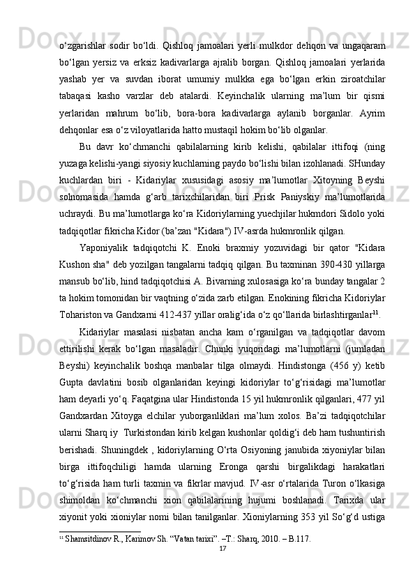 o‘zgarishlar   sodir   bo‘ldi.   Qishloq   jamoalari   yerli   mulk dor   dehqon   va   ungaqaram
bo‘lgan   yersiz   va   erksiz   kadivarlarga   ajralib   borgan.   Qishloq   jamoalari   yerlarida
yashab   yer   va   suvdan   iborat   umumiy   mulkka   ega   bo‘lgan   erkin   ziroatchilar
tabaqasi   kasho   varzlar   deb   atalardi.   Keyinchalik   ularning   ma’lum   bir   qismi
yerlaridan   mahrum   bo‘lib,   bora-bora   kadivarlarga   aylanib   borganlar.   Ayrim
dehqonlar esa o‘z viloyatlarida hatto mustaqil hokim bo‘lib olganlar.
Bu   davr   ko‘chmanchi   qabilalarning   kirib   kelishi,   qabilalar   ittifoqi   (ning
yuzaga kelishi-yangi siyosiy kuchlarning paydo bo‘lishi bilan izohlanadi. SHunday
kuchlardan   biri   -   Kidariylar   xususidagi   asosiy   ma’lumotlar   Xitoyning   Beyshi
solnomasida   hamda   g‘arb   tarixchilaridan   biri   Prisk   Paniyskiy   ma’lumotlarida
uchraydi. Bu ma’lumotlarga ko‘ra Kidoriylarning yuechjilar hukmdori Sidolo yoki
tadqiqotlar fikricha Kidor (ba’zan "Kidara") IV-asrda hukmronlik qilgan.
Yaponiyalik   tadqiqotchi   K.   Enoki   braxmiy   yozuvidagi   bir   qator   "Kidara
Kushon sha" deb yozilgan tangalarni tadqiq qilgan. Bu taxminan 390-430 yillarga
mansub bo‘lib, hind tadqiqotchisi A. Bivarning xulosasiga ko‘ra bunday tangalar 2
ta hokim tomonidan bir vaqtning o‘zida zarb etilgan. Enokining fikricha Kidoriylar
Tohariston va Gandxarni 412-437 yillar oralig‘ida o‘z qo‘llarida birlashtirganlar 11
.
Kidariylar   masalasi   nisbatan   ancha   kam   o‘rganilgan   va   tadqiqotlar   davom
ettirilishi   kerak   bo‘lgan   masaladir.   Chunki   yuqoridagi   ma’lumotlarni   (jumladan
Beyshi)   keyinchalik   boshqa   manbalar   tilga   olmaydi.   Hindistonga   (456   y)   ketib
Gupta   davlatini   bosib   olganlaridan   keyingi   kidoriylar   to‘g‘risidagi   ma’lumotlar
ham deyarli yo‘q. Faqatgina ular Hindistonda 15 yil hukmronlik qilganlari, 477 yil
Gandxardan   Xitoyga   elchilar   yuborganliklari   ma’lum   xolos.   Ba’zi   tadqiqotchilar
ularni Sharq iy  Turkistondan kirib kelgan kushonlar qoldig‘i deb ham tushuntirish
berishadi.   Shuningdek   ,   kidoriylarning   O‘rta   Osiyoning   janubida   xiyoniylar   bilan
birga   ittifoqchiligi   hamda   ularning   Eronga   qarshi   birgalikdagi   harakatlari
to‘g‘risida  ham  turli   taxmin va  fikrlar  mavjud.  IV-asr   o‘rtalarida Turon  o‘lkasiga
shimoldan   ko‘chmanchi   xion   qabilalarining   hujumi   boshlanadi.   Tarixda   ular
xiyonit yoki xioniylar nomi bilan tanilganlar. Xioniylarning 353 yil So‘g‘d ustiga
11
  Shamsitdinov R., Karimov Sh. “Vatan tarixi”.  –T.:  Sharq, 2010. – B.117.
17 