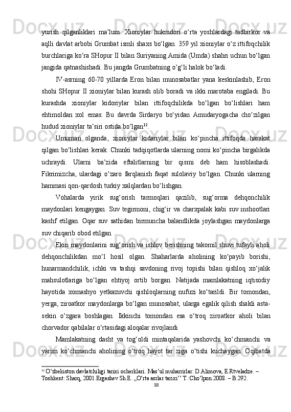 yurish   qilganliklari   ma’lum.   Xioniylar   hukmdori   o‘rta   yoshlardagi   tadbirkor   va
aqlli davlat arbobi Grumbat ismli shaxs bo‘lgan. 359 yil xioniylar o‘z ittifoqchilik
burchlariga ko‘ra SHopur II bilan Suriyaning Amida (Umda) shahri uchun bo‘lgan
jangida qatnashishadi. Bu jangda Grumbatning o‘g‘li halok bo‘ladi.
IV-asrning   60-70   yillarda   Eron   bilan   munosabatlar   yana   keskinlashib,   Eron
shohi  SHopur  II  xioniylar  bilan kurash  olib boradi  va ikki  marotaba engiladi. Bu
kurashda   xioniylar   kidoriylar   bilan   ittifoqchilikda   bo‘lgan   bo‘lishlari   ham
ehtimoldan   xol   emas.   Bu   davrda   Sirdaryo   bo‘yidan   Amudaryogacha   cho‘zilgan
hudud xioniylar ta’siri ostida bo‘lgan 12
.
Umuman   olganda,   xioniylar   kidariylar   bilan   ko‘pincha   ittifoqda   harakat
qilgan bo‘lishlari kerak. Chunki tadqiqotlarda ularning nomi ko‘pincha birgalikda
uchraydi.   Ularni   ba’zida   eftalitlarning   bir   qismi   deb   ham   hisoblashadi.
Fikrimizcha,   ulardagi   o‘zaro   farqlanish   faqat   sulolaviy   bo‘lgan.   Chunki   ularning
hammasi qon-qardosh turkiy xalqlardan bo‘lishgan.
Vohalarda   yirik   sug‘orish   tarmoqlari   qazilib,   sug‘orma   dehqonchilik
maydonlari   kengaygan.  Suv tegirmoni, chig‘ir   va  charxpalak  kabi   suv  inshootlari
kashf   etilgan.   Oqar   suv   sathidan   birmuncha   balandlikda   joylashgan   maydonlarga
suv chiqarib  obod etilgan .
Ekin maydonlarini sug‘orish va ishlov berishning takomil shuvi tufayli aholi
dehqonchilikdan   mo‘l   hosil   olgan.   Shaharlarda   aholining   ko‘payib   borishi,
hunarmandchilik,   ichki   va   tashqi   savdoning   rivoj   topishi   bilan   qishloq   xo‘jalik
mahsulotlariga   bo‘lgan   ehtiyoj   ortib   borgan.   Natijada   mamlakatning   iqtisodiy
hayotida   xomashyo   yetkazuvchi   qishloq larning   nufuzi   ko‘tarildi.   Bir   tomondan,
yerga, ziroatkor maydonlarga   bo‘lgan munosabat, ularga egalik qilish shakli  asta-
sekin   o‘zgara   boshlagan.   Ikkinchi   tomondan   esa   o‘troq   ziro at kor   aholi   bilan
chorvador  qabilalar o‘rtasidagi aloqalar rivojlandi
Mamlakatning   dasht   va   tog‘oldi   mintaqalarida   yashovchi   ko‘chmanchi   va
yarim   ko‘chmanchi   aholining   o‘troq   hayot   tar   ziga   o‘tishi   kuchaygan.   Oqibatda
12
  O‘zbekiston davlatchiligi tarixi ocherklari. Mas’ul muharrirlar: D.Alimova, E.Rtveladze. – 
Toshkent: Sharq, 2001. Ergashev Sh.E. ,,O‘rta asrlar tarixi’’ T.:Cho‘lpon.2008. – B.292.
18 