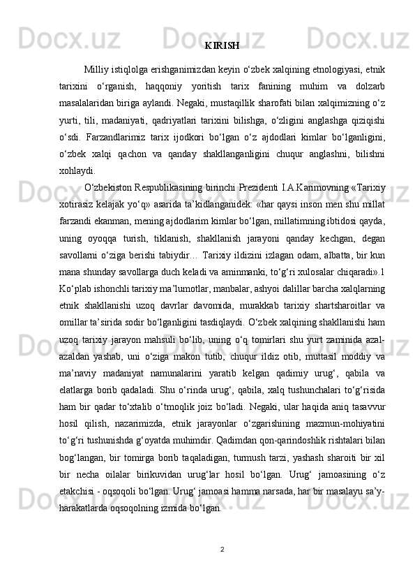 KIRISH
Milliy istiqlolga erishganimizdan keyin o‘zbek xalqining etnologiyasi, etnik
tarixini   o‘rganish,   haqqoniy   yoritish   tarix   fanining   muhim   va   dolzarb
masalalaridan biriga aylandi. Negaki, mustaqillik sharofati bilan xalqimizning o‘z
yurti,   tili,   madaniyati,   qadriyatlari   tarixini   bilishga,   o‘zligini   anglashga   qiziqishi
o‘sdi.   Farzandlarimiz   tarix   ijodkori   bo‘lgan   o‘z   ajdodlari   kimlar   bo‘lganligini,
o‘zbek   xalqi   qachon   va   qanday   shakllanganligini   chuqur   anglashni,   bilishni
xohlaydi.
O‘zbekiston Respublikasining birinchi Prezidenti I.A.Karimovning «Tarixiy
xotirasiz kelajak yo‘q» asarida ta’kidlanganidek: «har qaysi  inson men shu millat
farzandi ekanman, mening ajdodlarim kimlar bo‘lgan, millatimning ibtidosi qayda,
uning   oyoqqa   turish,   tiklanish,   shakllanish   jarayoni   qanday   kechgan,   degan
savollarni o‘ziga berishi  tabiydir… Tarixiy ildizini izlagan odam, albatta, bir kun
mana shunday savollarga duch keladi va aminmanki, to‘g‘ri xulosalar chiqaradi».1
Ko‘plab ishonchli tarixiy ma’lumotlar, manbalar, ashyoi dalillar barcha xalqlarning
etnik   shakllanishi   uzoq   davrlar   davomida,   murakkab   tarixiy   shartsharoitlar   va
omillar ta’sirida sodir bo‘lganligini tasdiqlaydi. O‘zbek xalqining shakllanishi ham
uzoq   tarixiy   jarayon   mahsuli   bo‘lib,   uning   o‘q   tomirlari   shu   yurt   zaminida   azal-
azaldan   yashab,   uni   o‘ziga   makon   tutib,   chuqur   ildiz   otib,   muttasil   moddiy   va
ma’naviy   madaniyat   namunalarini   yaratib   kelgan   qadimiy   urug‘,   qabila   va
elatlarga   borib   qadaladi.   Shu   o‘rinda   urug‘,   qabila,   xalq   tushunchalari   to‘g‘risida
ham   bir   qadar   to‘xtalib   o‘tmoqlik  joiz   bo‘ladi.   Negaki,   ular   haqida   aniq  tasavvur
hosil   qilish,   nazarimizda,   etnik   jarayonlar   o‘zgarishining   mazmun-mohiyatini
to‘g‘ri tushunishda g‘oyatda muhimdir. Qadimdan qon-qarindoshlik rishtalari bilan
bog‘langan,   bir   tomirga   borib   taqaladigan,   turmush   tarzi,   yashash   sharoiti   bir   xil
bir   necha   oilalar   birikuvidan   urug‘lar   hosil   bo‘lgan.   Urug‘   jamoasining   o‘z
etakchisi - oqsoqoli bo‘lgan. Urug‘ jamoasi hamma narsada, har bir masalayu sa’y-
harakatlarda oqsoqolning izmida bo‘lgan. 
2 