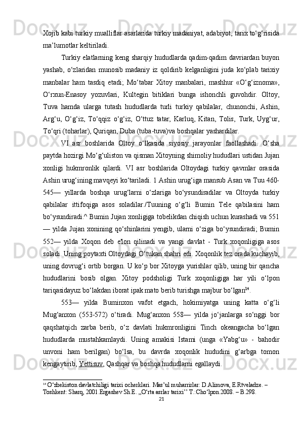 Xojib kabi turkiy mualliflar asarlarida turkiy madaniyat, adabiyot, tarix to‘g‘risida
ma’lumotlar keltiriladi.
Turkiy elatlarning keng sharqiy hududlarda qadim-qadim davriardan buyon
yashab,   o‘zlaridan   munosib   madaniy   iz   qoldirib   kelganligini   juda   ko‘plab   tarixiy
manbalar   ham   tasdiq   etadi;   Mo‘tabar   Xitoy   manbalari,   mashhur   «O‘g‘iznoma»,
O‘rxun-Enasoy   yozuvlari,   Kultegin   bitiklari   bunga   ishonchli   guvohdir.   Oltoy,
Tuva   hamda   ularga   tutash   hududlarda   turli   turkiy   qabilalar,   chunonchi,   Ashin,
Arg‘u,   O‘g‘iz,   To‘qqiz   o‘g‘iz,   O‘ttuz   tatar,   Karluq,   Kitan,   Tolis,   Turk,   Uyg‘ur,
To‘qri (toharlar), Quriqan, Duba (tuba-tuva)va boshqalar yashardilar.
VI   asr   boshlarida   Oltoy   o‘lkasida   siyosiy   jarayonlar   faollashadi.   O‘sha
paytda hozirgi Mo‘g‘uliston va qisman Xitoyning shimoliy hududlari ustidan Jujan
xonligi   hukmronlik   qilardi.   VI   asr   boshlarida   Oltoydagi   turkiy   qavmlar   orasida
Ashin urug‘ining mavqeyi ko‘tariladi. 1 Ashin urug‘iga mansub Asan va Tuu 460-
545—   yillarda   boshqa   urug‘larni   o‘zlariga   bo‘ysundiradilar   va   Oltoyda   turkiy
qabilalar   ittifoqiga   asos   soladilar./Tuuning   o‘g‘li   Bumin   Tele   qabilasini   ham
bo‘ysundiradi.^ Bumin Jujan xonligiga tobelikdan chiqish uchun kurashadi va 551
—  yilda   Jujan   xonining  qo‘shinlarini   yengib,   ularni   o‘ziga   bo‘ysundiradi;   Bumin
552—   yilda   Xoqon   deb   e'lon   qilinadi   va   yangi   davlat   -   Turk   xoqonligiga   asos
soladi. Uning poytaxti Oltoydagi O‘tukan shahri edi. Xoqonlik tez orada kuchayib,
uning dovrug‘i ortib borgan. U ko‘p bor Xitoyga yurishlar qilib, uning bir qancha
hududlarini   bosib   olgan.   Xitoy   podsholigi   Turk   xoqonligiga   har   yili   o‘lpon
tariqasidayuz bo‘lakdan iborat ipak mato berib turishga majbur bo‘lgan 14
.
553—   yilda   Buminxon   vafot   etgach,   hokimiyatga   uning   katta   o‘g‘li
Mug‘anxon   (553-572)   o‘tiradi.   Mug‘anxon   558—   yilda   jo‘janlarga   so‘nggi   bor
qaqshatqich   zarba   berib,   o‘z   davlati   hukmronligini   Tinch   okeangacha   bo‘lgan
hududlarda   mustahkamlaydi.   Uning   amakisi   Istami   (unga   «Yabg‘u»   -   bahodir
unvoni   ham   berilgan)   bo‘lsa,   bu   davrda   xoqonlik   hududini   g‘arbga   tomon
kengaytirib,   Yettisuv , Qashqar va boshqa hududlarni egallaydi.
14
  O‘zbekiston davlatchiligi tarixi ocherklari. Mas’ul muharrirlar: D.Alimova, E.Rtveladze. – 
Toshkent: Sharq, 2001. Ergashev Sh.E. ,,O‘rta asrlar tarixi’’ T.:Cho‘lpon.2008. – B.298.
21 