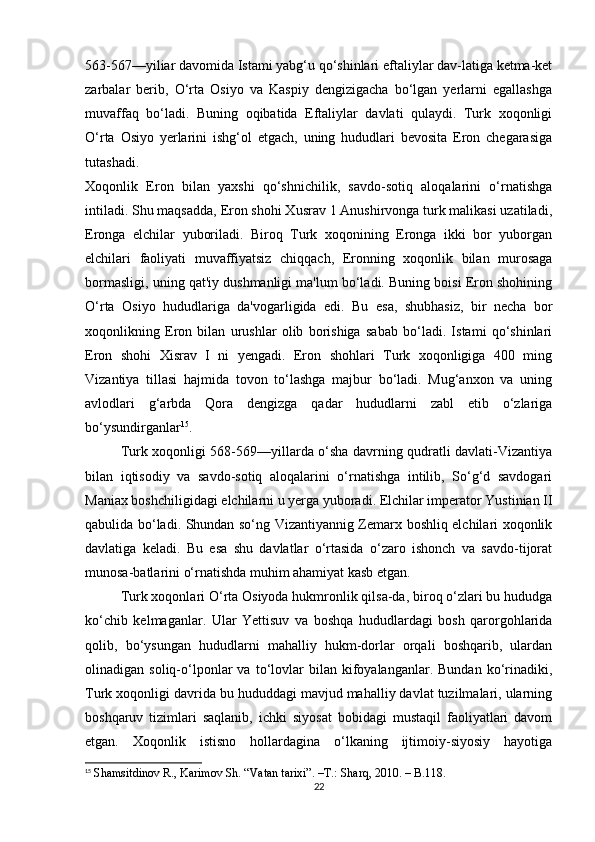 563-567—yiliar davomida Istami yabg‘u qo‘shinlari eftaliylar dav-latiga ketma-ket
zarbalar   berib,   O‘rta   Osiyo   va   Kaspiy   dengizigacha   bo‘lgan   yerlarni   egallashga
muvaffaq   bo‘ladi.   Buning   oqibatida   Eftaliylar   davlati   qulaydi.   Turk   xoqonligi
O‘rta   Osiyo   yerlarini   ishg‘ol   etgach,   uning   hududlari   bevosita   Eron   chegarasiga
tutashadi.
Xoqonlik   Eron   bilan   yaxshi   qo‘shnichilik,   savdo-sotiq   aloqalarini   o‘rnatishga
intiladi. Shu maqsadda, Eron shohi Xusrav 1 Anushirvonga turk malikasi uzatiladi,
Eronga   elchilar   yuboriladi.   Biroq   Turk   xoqonining   Eronga   ikki   bor   yuborgan
elchilari   faoliyati   muvaffiyatsiz   chiqqach,   Eronning   xoqonlik   bilan   murosaga
bormasligi, uning qat'iy dushmanligi ma'lum bo‘ladi. Buning boisi Eron shohining
O‘rta   Osiyo   hududlariga   da'vogarligida   edi.   Bu   esa,   shubhasiz,   bir   necha   bor
xoqonlikning   Eron   bilan   urushlar   olib   borishiga   sabab   bo‘ladi.   Istami   qo‘shinlari
Eron   shohi   Xisrav   I   ni   yengadi.   Eron   shohlari   Turk   xoqonligiga   400   ming
Vizantiya   tillasi   hajmida   tovon   to‘lashga   majbur   bo‘ladi.   Mug‘anxon   va   uning
avlodlari   g‘arbda   Qora   dengizga   qadar   hududlarni   zabl   etib   o‘zlariga
bo‘ysundirganlar 15
.
Turk xoqonligi 568-569—yillarda o‘sha davrning qudratli davlati-Vizantiya
bilan   iqtisodiy   va   savdo-sotiq   aloqalarini   o‘rnatishga   intilib,   So‘g‘d   savdogari
Maniax boshchiligidagi elchilarni u yerga yuboradi. Elchilar imperator Yustinian II
qabulida bo‘ladi. Shundan so‘ng Vizantiyannig Zemarx boshliq elchilari xoqonlik
davlatiga   keladi.   Bu   esa   shu   davlatlar   o‘rtasida   o‘zaro   ishonch   va   savdo-tijorat
munosa-batlarini o‘rnatishda muhim ahamiyat kasb etgan.
Turk xoqonlari O‘rta Osiyoda hukmronlik qilsa-da, biroq o‘zlari bu hududga
ko‘chib   kelmaganlar.   Ular   Yettisuv   va   boshqa   hududlardagi   bosh   qarorgohlarida
qolib,   bo‘ysungan   hududlarni   mahalliy   hukm-dorlar   orqali   boshqarib,   ulardan
olinadigan  soliq-o‘lponlar   va   to‘lovlar   bilan   kifoyalanganlar.   Bundan   ko‘rinadiki,
Turk xoqonligi davrida bu hududdagi mavjud mahalliy davlat tuzilmalari, ularning
boshqaruv   tizimlari   saqlanib,   ichki   siyosat   bobidagi   mustaqil   faoliyatlari   davom
etgan.   Xoqonlik   istisno   hollardagina   o‘lkaning   ijtimoiy-siyosiy   hayotiga
15
  Shamsitdinov R., Karimov Sh. “Vatan tarixi”.  –T.:  Sharq, 2010. – B.118.
22 