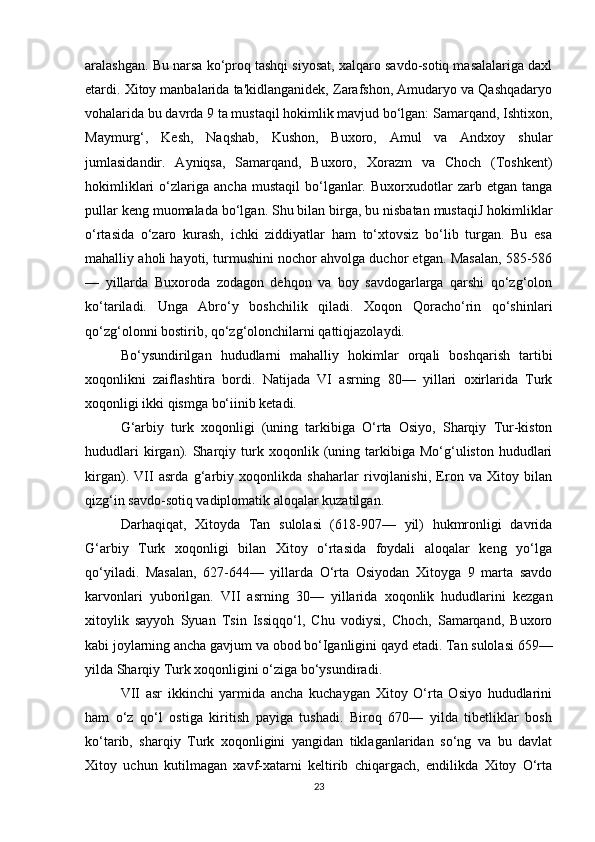 aralashgan. Bu narsa ko‘proq tashqi siyosat, xalqaro savdo-sotiq masalalariga daxl
etardi. Xitoy manbalarida ta'kidlanganidek, Zarafshon, Amudaryo va Qashqadaryo
vohalarida bu davrda 9 ta mustaqil hokimlik mavjud bo‘lgan: Samarqand, Ishtixon,
Maymurg‘,   Kesh,   Naqshab,   Kushon,   Buxoro,   Amul   va   Andxoy   shular
jumlasidandir.   Ayniqsa,   Samarqand,   Buxoro,   Xorazm   va   Choch   (Toshkent)
hokimliklari   o‘zlariga   ancha   mustaqil   bo‘lganlar.  Buxorxudotlar   zarb   etgan  tanga
pullar keng muomalada bo‘lgan. Shu bilan birga, bu nisbatan mustaqiJ hokimliklar
o‘rtasida   o‘zaro   kurash,   ichki   ziddiyatlar   ham   to‘xtovsiz   bo‘lib   turgan.   Bu   esa
mahalliy aholi hayoti, turmushini nochor ahvolga duchor etgan. Masalan, 585-586
—   yillarda   Buxoroda   zodagon   dehqon   va   boy   savdogarlarga   qarshi   qo‘zg‘olon
ko‘tariladi.   Unga   Abro‘y   boshchilik   qiladi.   Xoqon   Qoracho‘rin   qo‘shinlari
qo‘zg‘olonni bostirib, qo‘zg‘olonchilarni qattiqjazolaydi.
Bo‘ysundirilgan   hududlarni   mahalliy   hokimlar   orqali   boshqarish   tartibi
xoqonlikni   zaiflashtira   bordi.   Natijada   VI   asrning   80—   yillari   oxirlarida   Turk
xoqonligi ikki qismga bo‘iinib ketadi.
G‘arbiy   turk   xoqonligi   (uning   tarkibiga   O‘rta   Osiyo,   Sharqiy   Tur-kiston
hududlari   kirgan).   Sharqiy   turk   xoqonlik   (uning   tarkibiga   Mo‘g‘uliston   hududlari
kirgan).   VII   asrda   g‘arbiy   xoqonlikda   shaharlar   rivojlanishi,   Eron   va   Xitoy   bilan
qizg‘in savdo-sotiq vadiplomatik aloqalar kuzatilgan.
Darhaqiqat,   Xitoyda   Tan   sulolasi   (618-907—   yil)   hukmronligi   davrida
G‘arbiy   Turk   xoqonligi   bilan   Xitoy   o‘rtasida   foydali   aloqalar   keng   yo‘lga
qo‘yiladi.   Masalan,   627-644—   yillarda   O‘rta   Osiyodan   Xitoyga   9   marta   savdo
karvonlari   yuborilgan.   VII   asrning   30—   yillarida   xoqonlik   hududlarini   kezgan
xitoylik   sayyoh   Syuan   Tsin   Issiqqo‘l,   Chu   vodiysi,   Choch,   Samarqand,   Buxoro
kabi joylarning ancha gavjum va obod bo‘Iganligini qayd etadi. Tan sulolasi 659—
yilda Sharqiy Turk xoqonligini o‘ziga bo‘ysundiradi.
VII   asr   ikkinchi   yarmida   ancha   kuchaygan   Xitoy   O‘rta   Osiyo   hududlarini
ham   o‘z   qo‘l   ostiga   kiritish   payiga   tushadi.   Biroq   670—   yilda   tibetliklar   bosh
ko‘tarib,   sharqiy   Turk   xoqonligini   yangidan   tiklaganlaridan   so‘ng   va   bu   davlat
Xitoy   uchun   kutilmagan   xavf-xatarni   keltirib   chiqargach,   endilikda   Xitoy   O‘rta
23 