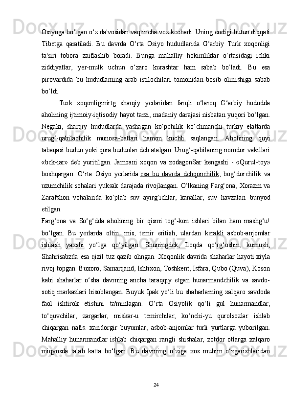 Osiyoga bo‘lgan o‘z da'vosidan vaqtincha voz kechadi. Uning endigi butun diqqati
Tibetga   qaratiladi.   Bu   davrda   O‘rta   Osiyo   hududlarida   G‘arbiy   Turk   xoqonligi
ta'siri   tobora   zaiflashib   boradi.   Bunga   mahalliy   hokimliklar   o‘rtasidagi   ichki
ziddiyatlar,   yer-mulk   uchun   o‘zaro   kurashtar   ham   sabab   bo‘ladi.   Bu   esa
pirovardida   bu   hududlarning   arab   istilochilari   tomonidan   bosib   oliriishiga   sabab
bo‘ldi.
Turk   xoqonliginirtg   sharqiy   yerlaridan   farqli   o‘laroq   G‘arbiy   hududda
aholining ijtimoiy-iqtisodiy hayot tarzi, madaniy darajasi nisbatan yuqori bo‘lgan.
Negaki,   sharqiy   hududlarda   yashagan   ko‘pchilik   ko‘chmanchi   turkiy   elatlarda
urug‘-qabilachilik   munosa-batlari   hamon   kuchli   saqlangan.   Aholining   quyi
tabaqasi budun yoki qora budunlar deb atalgan. Urug‘-qabilaning nomdor vakillari
«bck-iar»   deb   yuritilgan.   Jamoani   xoqon   va   zodagonSar   kengashi   -   «Qurul-toy»
boshqargan.   O‘rta   Osiyo   yerlarida   esa   bu   davrda   dehqonchilik ,   bog‘dorchilik   va
uzumchilik sohalari yuksak darajada rivojlangan. O‘lkaning Farg‘ona, Xorazm va
Zarafshon   vohalarida   ko‘plab   suv   ayirg‘ichlar,   kanallar,   suv   havzalari   bunyod
etilgan.
Farg‘ona   va   So‘g‘dda   aholining   bir   qismi   tog‘-kon   ishlari   bilan   ham   mashg‘u!
bo‘lgan.   Bu   yerlarda   oltin,   mis,   temir   eritish,   ulardan   kerakli   asbob-anjomlar
ishlash   yaxshi   yo‘lga   qo‘yilgan.   Shuningdek,   Iloqda   qo‘rg‘oshin,   kumush,
Shahrisabzda  esa  qizil  tuz qazib ohngan.  Xoqonlik davrida shaharlar  hayoti  xiyla
rivoj topgan. Buxoro, Samarqand, Ishtixon, Toshkent, Isfara, Qubo (Quva), Koson
kabi   shaharlar   o‘sha   davrning   ancha   taraqqiy   etgan   hunarmandchilik   va   savdo-
sotiq markazlari hisoblangan. Buyuk Ipak yo‘li bu shaharlarning xalqaro savdoda
faol   ishtirok   etishini   ta'minlagan.   O‘rta   Osiyolik   qo‘li   gul   hunarmandlar,
to‘quvchilar,   zargarlar,   miskar-u   temirchilar,   ko‘nchi-yu   qurolsozlar   ishlab
chiqargan   nafis.   xaridorgir   buyumlar,   asbob-anjomlar   turli   yurtlarga   yuborilgan.
Mahalliy   hunarmandlar   ishlab   chiqargan   rangli   shishalar,   zotdor   otlarga   xalqaro
miqyosda   talab   katta   bo‘lgan.   Bu   davrning   o‘ziga   xos   muhim   o‘zgarishlaridan
24 