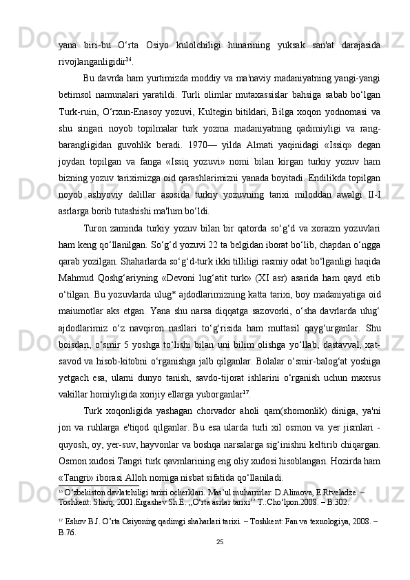 yana   biri-bu   O‘rta   Osiyo   kulolchiligi   hunarining   yuksak   san'at   darajasida
rivojlanganligidir 16
.
Bu davrda ham yurtimizda moddiy va ma'naviy madaniyatning yangi-yangi
betimsol   namunalari   yaratildi.   Turli   olimlar   mutaxassislar   bahsiga   sabab   bo‘lgan
Turk-ruin,   O‘rxun-Enasoy   yozuvi,   Kultegin   bitiklari,   Bilga   xoqon   yodnomasi   va
shu   singari   noyob   topilmalar   turk   yozma   madaniyatning   qadimiyligi   va   rang-
barangligidan   guvohlik   beradi.   1970—   yilda   Almati   yaqinidagi   «Issiq»   degan
joydan   topilgan   va   fanga   «Issiq   yozuvi»   nomi   bilan   kirgan   turkiy   yozuv   ham
bizning yozuv tariximizga oid qarashlarimizni yanada boyitadi. Endilikda topilgan
noyob   ashyoviy   dalillar   asosida   turkiy   yozuvning   tarixi   miloddan   awalgi   II-I
asrlarga borib tutashishi ma'lum bo‘ldi.
Turon   zaminda   turkiy   yozuv   bilan   bir   qatorda   so‘g‘d   va   xorazm   yozuvlari
ham keng qo‘llanilgan. So‘g‘d yozuvi 22 ta belgidan iborat bo‘lib, chapdan o‘ngga
qarab yozilgan. Shaharlarda so‘g‘d-turk ikki tilliligi rasmiy odat bo‘lganligi haqida
Mahmud   Qoshg‘ariyning   «Devoni   lug‘atit   turk»   (XI   asr)   asarida   ham   qayd   etib
o‘tilgan. Bu yozuvlarda ulug* ajdodlarimizning katta tarixi, boy madaniyatiga oid
maiumotlar   aks   etgan.   Yana   shu   narsa   diqqatga   sazovorki,   o‘sha   davrlarda   ulug‘
ajdodlarimiz   o‘z   navqiron   nasllari   to‘g‘risida   ham   muttasil   qayg‘urganlar.   Shu
boisdan,   o‘smir   5   yoshga   to‘lishi   bilan   uni   bilim   olishga   yo‘llab,   dastavval,   xat-
savod va hisob-kitobni o‘rganishga jalb qilganlar. Bolalar o‘smir-balog‘at yoshiga
yetgach   esa,   ularni   dunyo   tanish,   savdo-tijorat   ishlarini   o‘rganish   uchun   maxsus
vakillar homiyligida xorijiy ellarga yuborganlar 17
.
Turk   xoqonligida   yashagan   chorvador   aholi   qam(shomonlik)   diniga,   ya'ni
jon   va   ruhlarga   e'tiqod   qilganlar.   Bu   esa   ularda   turli   xil   osmon   va   yer   jismlari   -
quyosh, oy, yer-suv, hayvonlar va boshqa narsalarga sig‘inishni keltirib chiqargan.
Osmon xudosi Tangri turk qavmlarining eng oliy xudosi hisoblangan. Hozirda ham
«Tangri» iborasi Alloh nomiga nisbat sifatida qo‘llaniladi.
16
  O‘zbekiston davlatchiligi tarixi ocherklari. Mas’ul muharrirlar: D.Alimova, E.Rtveladze. – 
Toshkent: Sharq, 2001. Ergashev Sh.E. ,,O‘rta asrlar tarixi’’ T.:Cho‘lpon.2008. – B.302.
17
  Eshov B.J. O’rta Osiyoning qadimgi shaharlari tarixi. – Toshkent: Fan va texnologiya, 2008. – 
B.76.
25 
