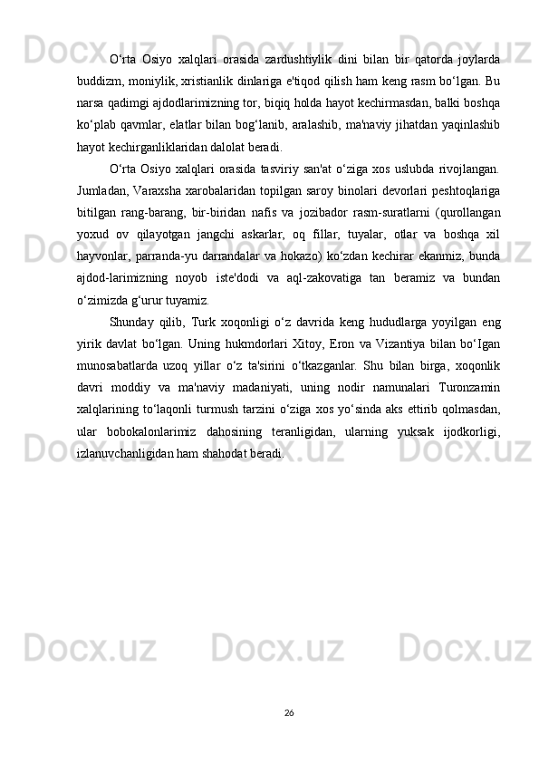 O‘rta   Osiyo   xalqlari   orasida   zardushtiylik   dini   bilan   bir   qatorda   joylarda
buddizm, moniylik, xristianlik dinlariga e'tiqod qilish ham keng rasm bo‘lgan. Bu
narsa qadimgi ajdodlarimizning tor, biqiq holda hayot kechirmasdan, balki boshqa
ko‘plab   qavmlar,   elatlar   bilan   bog‘lanib,   aralashib,   ma'naviy   jihatdan   yaqinlashib
hayot kechirganliklaridan dalolat beradi.
O‘rta   Osiyo   xalqlari   orasida   tasviriy   san'at   o‘ziga   xos   uslubda   rivojlangan.
Jumladan,  Varaxsha  xarobalaridan  topilgan  saroy  binolari  devorlari   peshtoqlariga
bitilgan   rang-barang,   bir-biridan   nafis   va   jozibador   rasm-suratlarni   (qurollangan
yoxud   ov   qilayotgan   jangchi   askarlar,   oq   fillar,   tuyalar,   otlar   va   boshqa   xil
hayvonlar,   parranda-yu   darrandalar   va   hokazo)   ko‘zdan   kechirar   ekanmiz,   bunda
ajdod-larimizning   noyob   iste'dodi   va   aql-zakovatiga   tan   beramiz   va   bundan
o‘zimizda g‘urur tuyamiz.
Shunday   qilib,   Turk   xoqonligi   o‘z   davrida   keng   hududlarga   yoyilgan   eng
yirik   davlat   bo‘lgan.   Uning   hukmdorlari   Xitoy,   Eron   va   Vizantiya   bilan   bo‘Igan
munosabatlarda   uzoq   yillar   o‘z   ta'sirini   o‘tkazganlar.   Shu   bilan   birga,   xoqonlik
davri   moddiy   va   ma'naviy   madaniyati,   uning   nodir   namunalari   Turonzamin
xalqlarining  to‘laqonli   turmush   tarzini  o‘ziga  xos   yo‘sinda   aks   ettirib  qolmasdan,
ular   bobokalonlarimiz   dahosining   teranligidan,   ularning   yuksak   ijodkorligi,
izlanuvchanligidan ham shahodat beradi.
 
26 