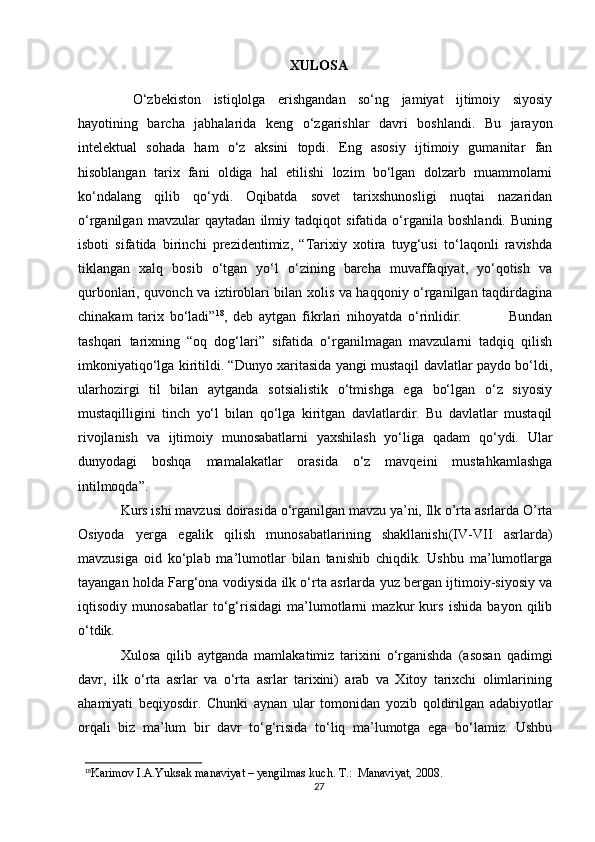 XULOSA
  O‘zbekiston   istiqlolga   erishgandan   so‘ng   jamiyat   ijtimoiy   siyosiy
hayotining   barcha   jabhalarida   keng   o‘zgarishlar   davri   boshlandi.   Bu   jarayon
intelektual   sohada   ham   o‘z   aksini   topdi.   Eng   asosiy   ijtimoiy   gumanitar   fan
hisoblangan   tarix   fani   oldiga   hal   etilishi   lozim   bo‘lgan   dolzarb   muammolarni
ko‘ndalang   qilib   qo‘ydi.   Oqibatda   sovet   tarixshunosligi   nuqtai   nazaridan
o‘rganilgan   mavzular   qaytadan   ilmiy   tadqiqot   sifatida   o‘rganila   boshlandi.   Buning
isboti   sifatida   birinchi   prezidentimiz,   “Tarixiy   xotira   tuyg‘usi   to‘laqonli   ravishda
tiklangan   xalq   bosib   o‘tgan   yo‘l   o‘zining   barcha   muvaffaqiyat,   yo‘qotish   va
qurbonlari, quvonch va iztiroblari bilan xolis va haqqoniy o‘rganilgan taqdirdagina
chinakam   tarix   bo‘ladi” 18
,   deb   aytgan   fikrlari   nihoyatda   o‘rinlidir.                 Bundan
tashqari   tarixning   “oq   dog‘lari”   sifatida   o‘rganilmagan   mavzularni   tadqiq   qilish
imkoniyatiqo‘lga kiritildi. “Dunyo xaritasida yangi mustaqil davlatlar paydo bo‘ldi,
ularhozirgi   til   bilan   aytganda   sotsialistik   o‘tmishga   ega   bo‘lgan   o‘z   siyosiy
mustaqilligini   tinch   yo‘l   bilan   qo‘lga   kiritgan   davlatlardir.   Bu   davlatlar   mustaqil
rivojlanish   va   ijtimoiy   munosabatlarni   yaxshilash   yo‘liga   qadam   qo‘ydi.   Ular
dunyodagi   boshqa   mamalakatlar   orasida   o‘z   mavqeini   mustahkamlashga
intilmoqda”.
Kurs ishi mavzusi doirasida o‘rganilgan mavzu ya’ni, Ilk o’rta asrlarda O’rta
Osiyoda   yerga   egalik   qilish   munosabatlarining   shakllanishi(IV-VII   asrlarda)
mavzusiga   oid   ko‘plab   ma’lumotlar   bilan   tanishib   chiqdik.   Ushbu   ma’lumotlarga
tayangan holda Farg‘ona vodiysida ilk o‘rta asrlarda yuz bergan ijtimoiy-siyosiy va
iqtisodiy   munosabatlar   to‘g‘risidagi   ma’lumotlarni   mazkur   kurs   ishida   bayon   qilib
o‘tdik.
Xulosa   qilib   aytganda   mamlakatimiz   tarixini   o‘rganishda   (asosan   qadimgi
davr,   ilk   o‘rta   asrlar   va   o‘rta   asrlar   tarixini)   arab   va   Xitoy   tarixchi   olimlarining
ahamiyati   beqiyosdir.   Chunki   aynan   ular   tomonidan   yozib   qoldirilgan   adabiyotlar
orqali   biz   ma’lum   bir   davr   to‘g‘risida   to‘liq   ma’lumotga   ega   bo‘lamiz.   Ushbu
18
Karimov I.A.Yuksak manaviyat – yengilmas kuch. T.:  Manaviyat, 2008.
27 