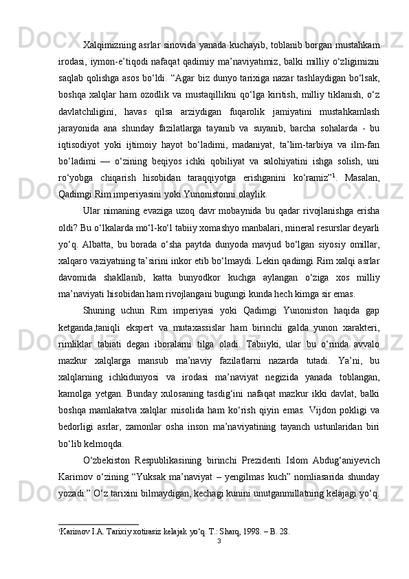 Xalqimizning asrlar sinovida yanada kuchayib, toblanib borgan mustahkam
irodasi, iymon-e’tiqodi nafaqat qadimiy ma’naviyatimiz, balki  milliy o‘zligimizni
saqlab qolishga asos  bo‘ldi. “Agar biz dunyo tarixiga nazar  tashlaydigan bo‘lsak,
boshqa   xalqlar   ham   ozodlik   va   mustaqillikni   qo‘lga   kiritish,   milliy   tiklanish,   o‘z
davlatchiligini,   havas   qilsa   arziydigan   fuqarolik   jamiyatini   mustahkamlash
jarayonida   ana   shunday   fazilatlarga   tayanib   va   suyanib,   barcha   sohalarda   -   bu
iqtisodiyot   yoki   ijtimoiy   hayot   bo‘ladimi,   madaniyat,   ta’lim-tarbiya   va   ilm-fan
bo‘ladimi   —   o‘zining   beqiyos   ichki   qobiliyat   va   salohiyatini   ishga   solish,   uni
ro‘yobga   chiqarish   hisobidan   taraqqiyotga   erishganini   ko‘ramiz” 1
.   Masalan,
Qadimgi Rim imperiyasini yoki Yunonistonni olaylik.
Ular   nimaning   evaziga   uzoq   davr   mobaynida   bu   qadar   rivojlanishga   erisha
oldi? Bu o‘lkalarda mo‘l-ko‘l tabiiy xomashyo manbalari, mineral resurslar deyarli
yo‘q.   Albatta,   bu   borada   o‘sha   paytda   dunyoda   mavjud   bo‘lgan   siyosiy   omillar,
xalqaro vaziyatning ta’sirini inkor etib bo‘lmaydi. Lekin qadimgi Rim xalqi asrlar
davomida   shakllanib,   katta   bunyodkor   kuchga   aylangan   o‘ziga   xos   milliy
ma’naviyati hisobidan ham rivojlangani bugungi kunda hech kimga sir emas.
Shuning   uchun   Rim   imperiyasi   yoki   Qadimgi   Yunoniston   haqida   gap
ketganda,taniqli   ekspert   va   mutaxassislar   ham   birinchi   galda   yunon   xarakteri,
rimliklar   tabiati   degan   iboralarni   tilga   oladi.   Tabiiyki,   ular   bu   o‘rinda   avvalo
mazkur   xalqlarga   mansub   ma’naviy   fazilatlarni   nazarda   tutadi.   Ya’ni,   bu
xalqlarning   ichkidunyosi   va   irodasi   ma’naviyat   negizida   yanada   toblangan,
kamolga   yetgan.   Bunday   xulosaning   tasdig‘ini   nafaqat   mazkur   ikki   davlat,   balki
boshqa   mamlakatva   xalqlar   misolida   ham   ko‘rish   qiyin   emas.   Vijdon   pokligi   va
bedorligi   asrlar,   zamonlar   osha   inson   ma’naviyatining   tayanch   ustunlaridan   biri
bo‘lib kelmoqda.
O‘zbekiston   Respublikasining   birinchi   Prezidenti   Islom   Abdug‘aniyevich
Karimov   o‘zining   “Yuksak   ma’naviyat   –   yengilmas   kuch”   nomliasarida   shunday
yozadi:” O‘z tarixini bilmaydigan, kechagi kunini unutganmillatning kelajagi yo‘q.
1
Karimov I.A. Tarixiy xotirasiz kelajak yo‘q. T.: Sharq, 1998.  –  B. 28.
3 